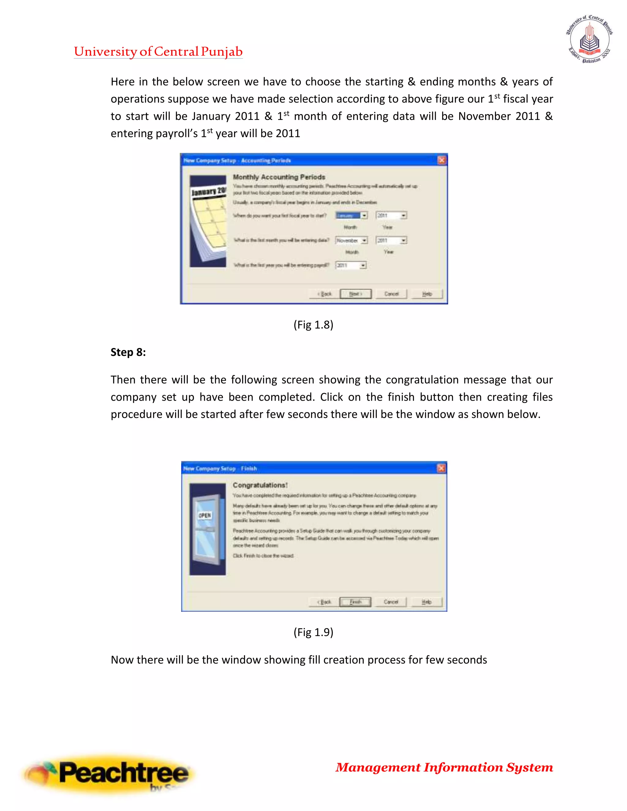UniversityofCentralPunjab
Management Information System
Here in the below screen we have to choose the starting & ending months & years of
operations suppose we have made selection according to above figure our 1st fiscal year
to start will be January 2011 & 1st month of entering data will be November 2011 &
entering payroll’s 1st year will be 2011
(Fig 1.8)
Step 8:
Then there will be the following screen showing the congratulation message that our
company set up have been completed. Click on the finish button then creating files
procedure will be started after few seconds there will be the window as shown below.
(Fig 1.9)
Now there will be the window showing fill creation process for few seconds
 