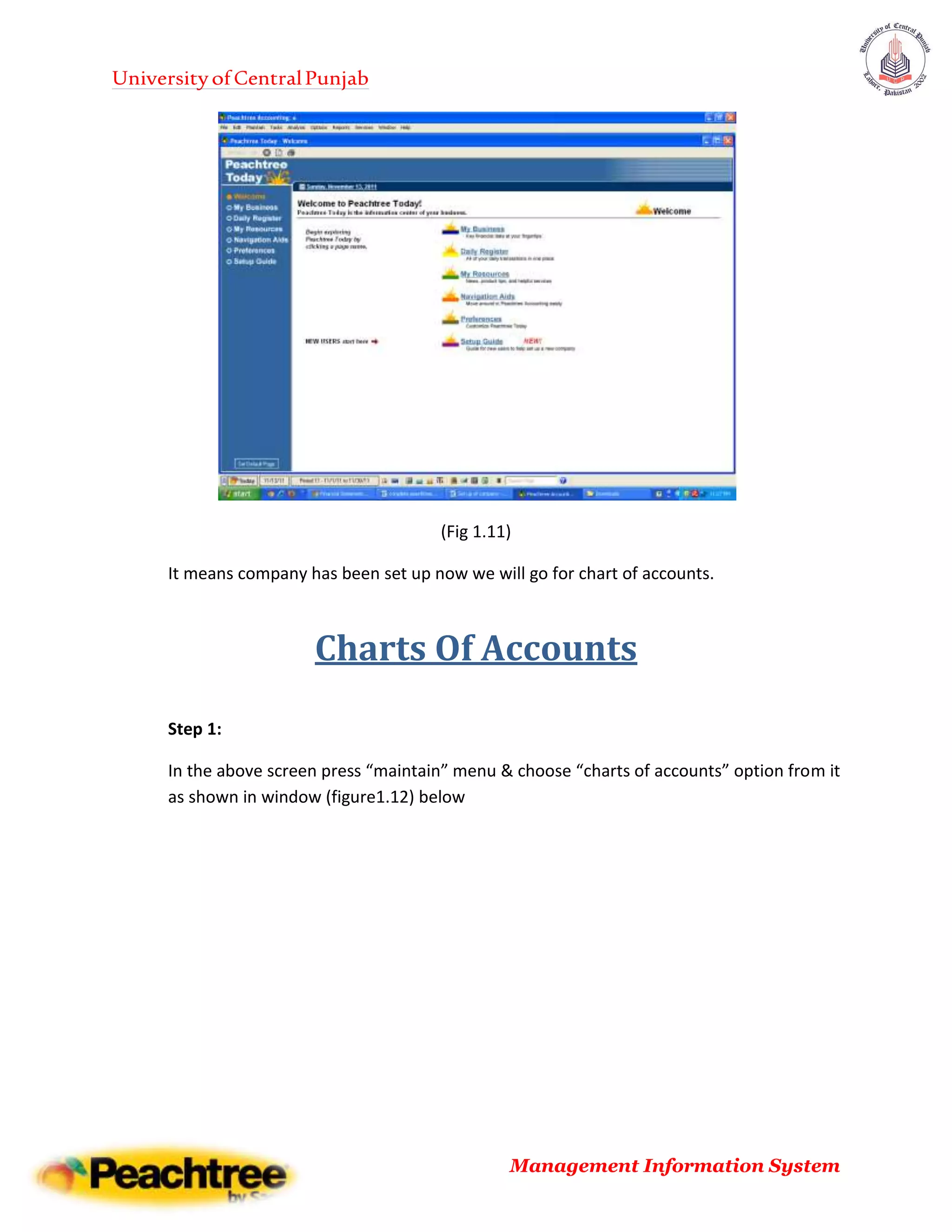UniversityofCentralPunjab
Management Information System
(Fig 1.11)
It means company has been set up now we will go for chart of accounts.
Charts Of Accounts
Step 1:
In the above screen press “maintain” menu & choose “charts of accounts” option from it
as shown in window (figure1.12) below
 