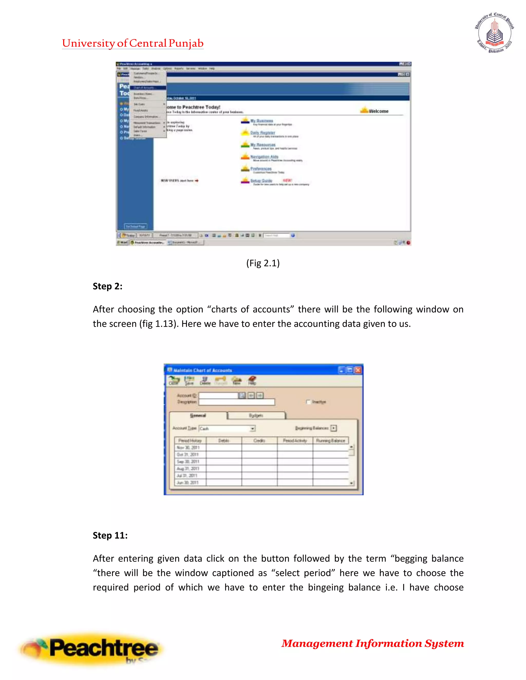 UniversityofCentralPunjab
Management Information System
(Fig 2.1)
Step 2:
After choosing the option “charts of accounts” there will be the following window on
the screen (fig 1.13). Here we have to enter the accounting data given to us.
Step 11:
After entering given data click on the button followed by the term “begging balance
“there will be the window captioned as “select period” here we have to choose the
required period of which we have to enter the bingeing balance i.e. I have choose
 