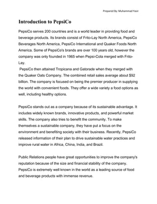 Prepared By: Muhammad Yasir

Introduction to PepsiCo
PepsiCo serves 200 countries and is a world leader in providing food and
beverage products. Its brands consist of Frito-Lay North America, PepsiCo
Beverages North America, PepsiCo International and Quaker Foods North
America. Some of PepsiCo's brands are over 100 years old, however the
company was only founded in 1965 when Pepsi-Cola merged with FritoLay.
PepsiCo then attained Tropicana and Gatorade when they merged with
the Quaker Oats Company. The combined retail sales average about $92
billion. The company is focused on being the premier producer in supplying
the world with convenient foods. They offer a wide variety a food options as
well, including healthy options.
PepsiCo stands out as a company because of its sustainable advantage. It
includes widely known brands, innovative products, and powerful market
skills. The company also tries to benefit the community. To make
themselves a sustainable company, they have put a focus on the
environment and benefiting society with their business. Recently, PepsiCo
released information of their plan to drive sustainable water practices and
improve rural water in Africa, China, India, and Brazil.
Public Relations people have great opportunities to improve the company's
reputation because of the size and financial stability of the company.
PepsiCo is extremely well known in the world as a leading source of food
and beverage products with immense revenue.

 