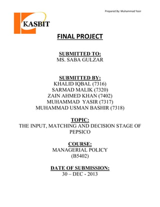 Prepared By: Muhammad Yasir

FINAL PROJECT
SUBMITTED TO:
MS. SABA GULZAR

SUBMITTED BY:
KHALID IQBAL (7316)
SARMAD MALIK (7320)
ZAIN AHMED KHAN (7402)
MUHAMMAD YASIR (7317)
MUHAMMAD USMAN BASHIR (7318)
TOPIC:
THE INPUT, MATCHING AND DECISION STAGE OF
PEPSICO
COURSE:
MANAGERIAL POLICY
(B5402)
DATE OF SUBMISSION:
30 – DEC - 2013

 