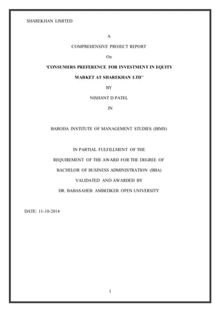 SHAREKHAN LIMITED
1
A
COMPREHENSIVE PROJECT REPORT
On
“CONSUMERS PREFERENCE FOR INVESTMENT IN EQUITY
MARKET AT SHAREKHAN LTD”
BY
NISHANT D PATEL
IN
BARODA INSTITUTE OF MANAGEMENT STUDIES (BIMS)
IN PARTIAL FULFILLMENT OF THE
REQUIREMENT OF THE AWARD FOR THE DEGREE OF
BACHELOR OF BUSINESS ADMINISTRATION (BBA)
VALIDATED AND AWARDED BY
DR. BABASAHEB AMBEDKER OPEN UNIVERSITY
DATE: 11-10-2014
 