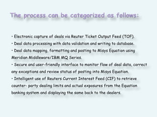 The process can be categorized as follows:• Electronic capture of deals via Reuter Ticket Output Feed (TOF).• Deal data processing with data validation and writing to database.• Deal data mapping, formatting and posting to Misys Equation using Meridian Middleware/IBM MQ Series.• Secure and user-friendly interface to monitor flow of deal data, correct any exceptions and review status of posting into Misys Equation.• Intelligent use of Reuters Current Interest Feed (CIF) to retrieve counter- party dealing limits and actual exposures from the Equation banking system and displaying the same back to the dealers.