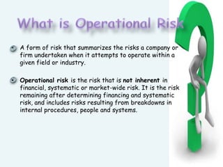 What is Operational RiskA form of risk that summarizes the risks a company or firm undertaken when it attempts to operate within a given field or industry. Operational risk is the risk that is not inherent in financial, systematic or market-wide risk. It is the risk remaining after determining financing and systematic risk, and includes risks resulting from breakdowns in internal procedures, people and systems.