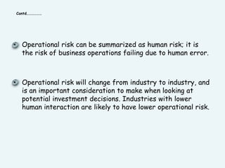 Contd………………Operational risk can be summarized as human risk; it is the risk of business operations failing due to human error. Operational risk will change from industry to industry, and is an important consideration to make when looking at potential investment decisions. Industries with lower human interaction are likely to have lower operational risk.