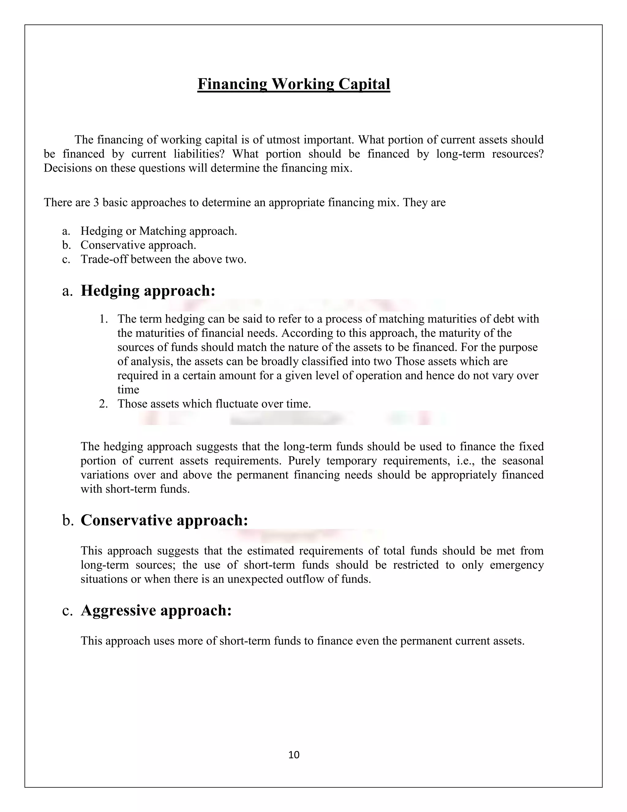 Financing Working Capital


      The financing of working capital is of utmost important. What portion of current assets should
be financed by current liabilities? What portion should be financed by long-term resources?
Decisions on these questions will determine the financing mix.

There are 3 basic approaches to determine an appropriate financing mix. They are

   a. Hedging or Matching approach.
   b. Conservative approach.
   c. Trade-off between the above two.

   a. Hedging approach:
           1. The term hedging can be said to refer to a process of matching maturities of debt with
              the maturities of financial needs. According to this approach, the maturity of the
              sources of funds should match the nature of the assets to be financed. For the purpose
              of analysis, the assets can be broadly classified into two Those assets which are
              required in a certain amount for a given level of operation and hence do not vary over
              time
           2. Those assets which fluctuate over time.


       The hedging approach suggests that the long-term funds should be used to finance the fixed
       portion of current assets requirements. Purely temporary requirements, i.e., the seasonal
       variations over and above the permanent financing needs should be appropriately financed
       with short-term funds.

   b. Conservative approach:
       This approach suggests that the estimated requirements of total funds should be met from
       long-term sources; the use of short-term funds should be restricted to only emergency
       situations or when there is an unexpected outflow of funds.

   c. Aggressive approach:
       This approach uses more of short-term funds to finance even the permanent current assets.




                                                 10
 