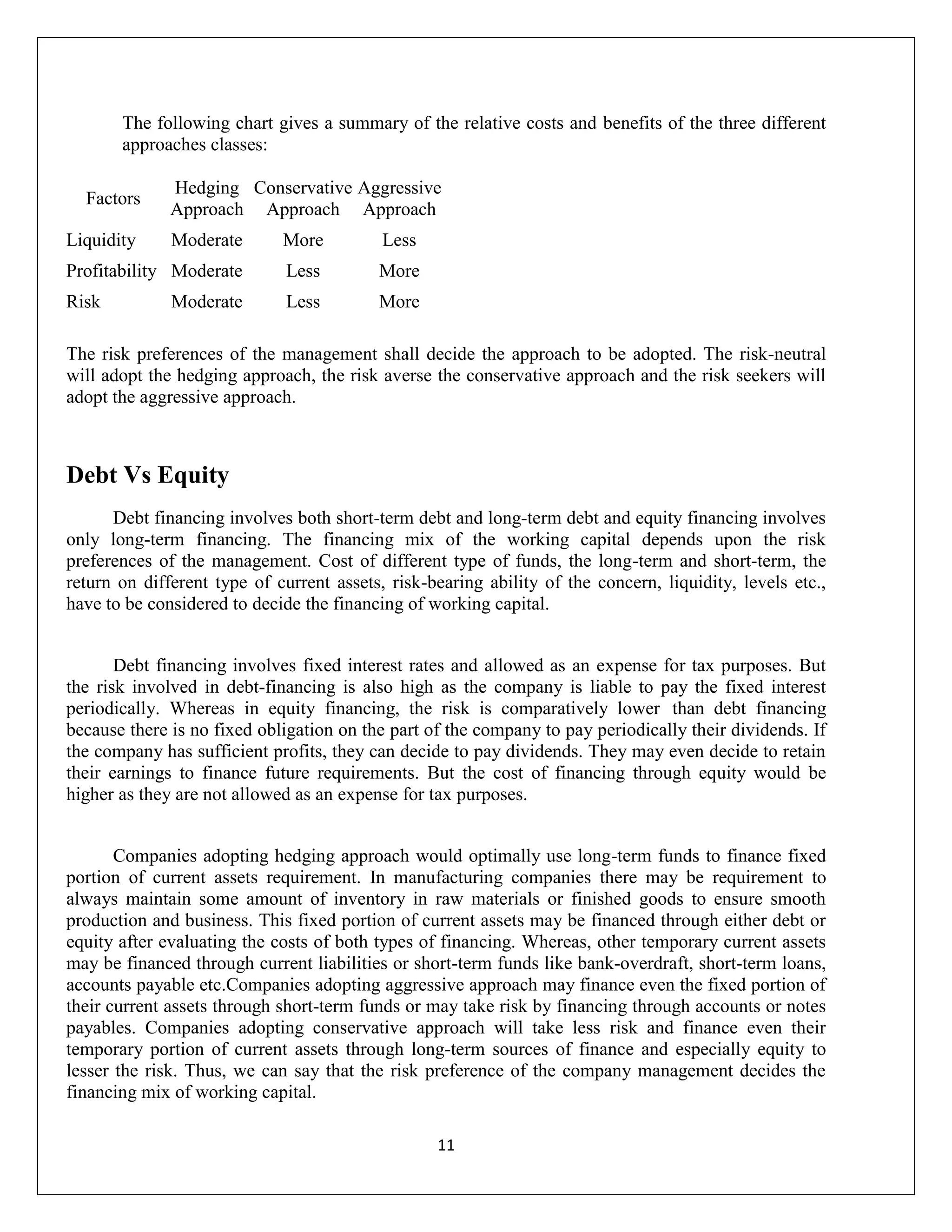 The following chart gives a summary of the relative costs and benefits of the three different
       approaches classes:

              Hedging Conservative Aggressive
  Factors
              Approach Approach Approach
Liquidity     Moderate       More          Less
Profitability Moderate        Less        More
Risk          Moderate        Less        More

The risk preferences of the management shall decide the approach to be adopted. The risk-neutral
will adopt the hedging approach, the risk averse the conservative approach and the risk seekers will
adopt the aggressive approach.



Debt Vs Equity
      Debt financing involves both short-term debt and long-term debt and equity financing involves
only long-term financing. The financing mix of the working capital depends upon the risk
preferences of the management. Cost of different type of funds, the long-term and short-term, the
return on different type of current assets, risk-bearing ability of the concern, liquidity, levels etc.,
have to be considered to decide the financing of working capital.


       Debt financing involves fixed interest rates and allowed as an expense for tax purposes. But
the risk involved in debt-financing is also high as the company is liable to pay the fixed interest
periodically. Whereas in equity financing, the risk is comparatively lower than debt financing
because there is no fixed obligation on the part of the company to pay periodically their dividends. If
the company has sufficient profits, they can decide to pay dividends. They may even decide to retain
their earnings to finance future requirements. But the cost of financing through equity would be
higher as they are not allowed as an expense for tax purposes.


       Companies adopting hedging approach would optimally use long-term funds to finance fixed
portion of current assets requirement. In manufacturing companies there may be requirement to
always maintain some amount of inventory in raw materials or finished goods to ensure smooth
production and business. This fixed portion of current assets may be financed through either debt or
equity after evaluating the costs of both types of financing. Whereas, other temporary current assets
may be financed through current liabilities or short-term funds like bank-overdraft, short-term loans,
accounts payable etc.Companies adopting aggressive approach may finance even the fixed portion of
their current assets through short-term funds or may take risk by financing through accounts or notes
payables. Companies adopting conservative approach will take less risk and finance even their
temporary portion of current assets through long-term sources of finance and especially equity to
lesser the risk. Thus, we can say that the risk preference of the company management decides the
financing mix of working capital.

                                                  11
 