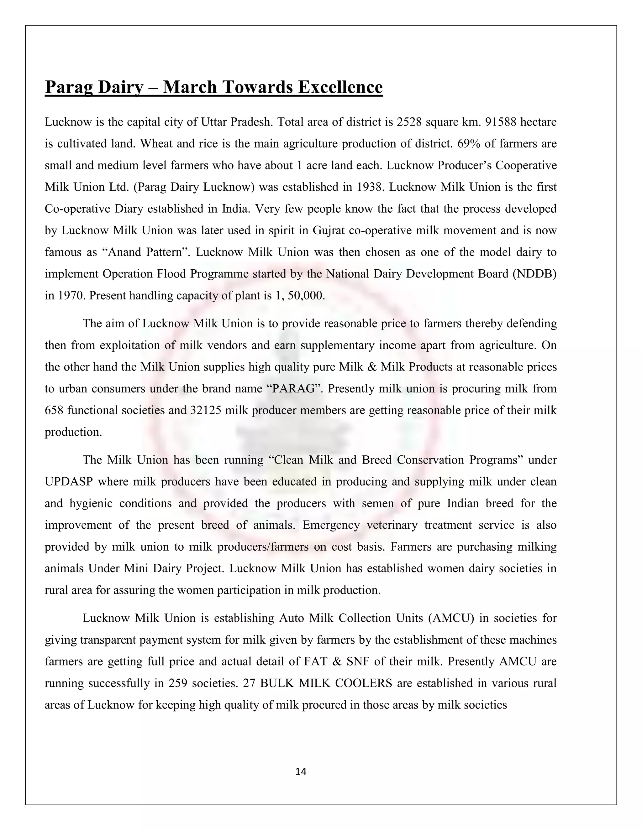 Parag Dairy – March Towards Excellence
Lucknow is the capital city of Uttar Pradesh. Total area of district is 2528 square km. 91588 hectare
is cultivated land. Wheat and rice is the main agriculture production of district. 69% of farmers are
small and medium level farmers who have about 1 acre land each. Lucknow Producer‟s Cooperative
Milk Union Ltd. (Parag Dairy Lucknow) was established in 1938. Lucknow Milk Union is the first
Co-operative Diary established in India. Very few people know the fact that the process developed
by Lucknow Milk Union was later used in spirit in Gujrat co-operative milk movement and is now
famous as “Anand Pattern”. Lucknow Milk Union was then chosen as one of the model dairy to
implement Operation Flood Programme started by the National Dairy Development Board (NDDB)
in 1970. Present handling capacity of plant is 1, 50,000.

       The aim of Lucknow Milk Union is to provide reasonable price to farmers thereby defending
then from exploitation of milk vendors and earn supplementary income apart from agriculture. On
the other hand the Milk Union supplies high quality pure Milk & Milk Products at reasonable prices
to urban consumers under the brand name “PARAG”. Presently milk union is procuring milk from
658 functional societies and 32125 milk producer members are getting reasonable price of their milk
production.

       The Milk Union has been running “Clean Milk and Breed Conservation Programs” under
UPDASP where milk producers have been educated in producing and supplying milk under clean
and hygienic conditions and provided the producers with semen of pure Indian breed for the
improvement of the present breed of animals. Emergency veterinary treatment service is also
provided by milk union to milk producers/farmers on cost basis. Farmers are purchasing milking
animals Under Mini Dairy Project. Lucknow Milk Union has established women dairy societies in
rural area for assuring the women participation in milk production.

       Lucknow Milk Union is establishing Auto Milk Collection Units (AMCU) in societies for
giving transparent payment system for milk given by farmers by the establishment of these machines
farmers are getting full price and actual detail of FAT & SNF of their milk. Presently AMCU are
running successfully in 259 societies. 27 BULK MILK COOLERS are established in various rural
areas of Lucknow for keeping high quality of milk procured in those areas by milk societies




                                                  14
 