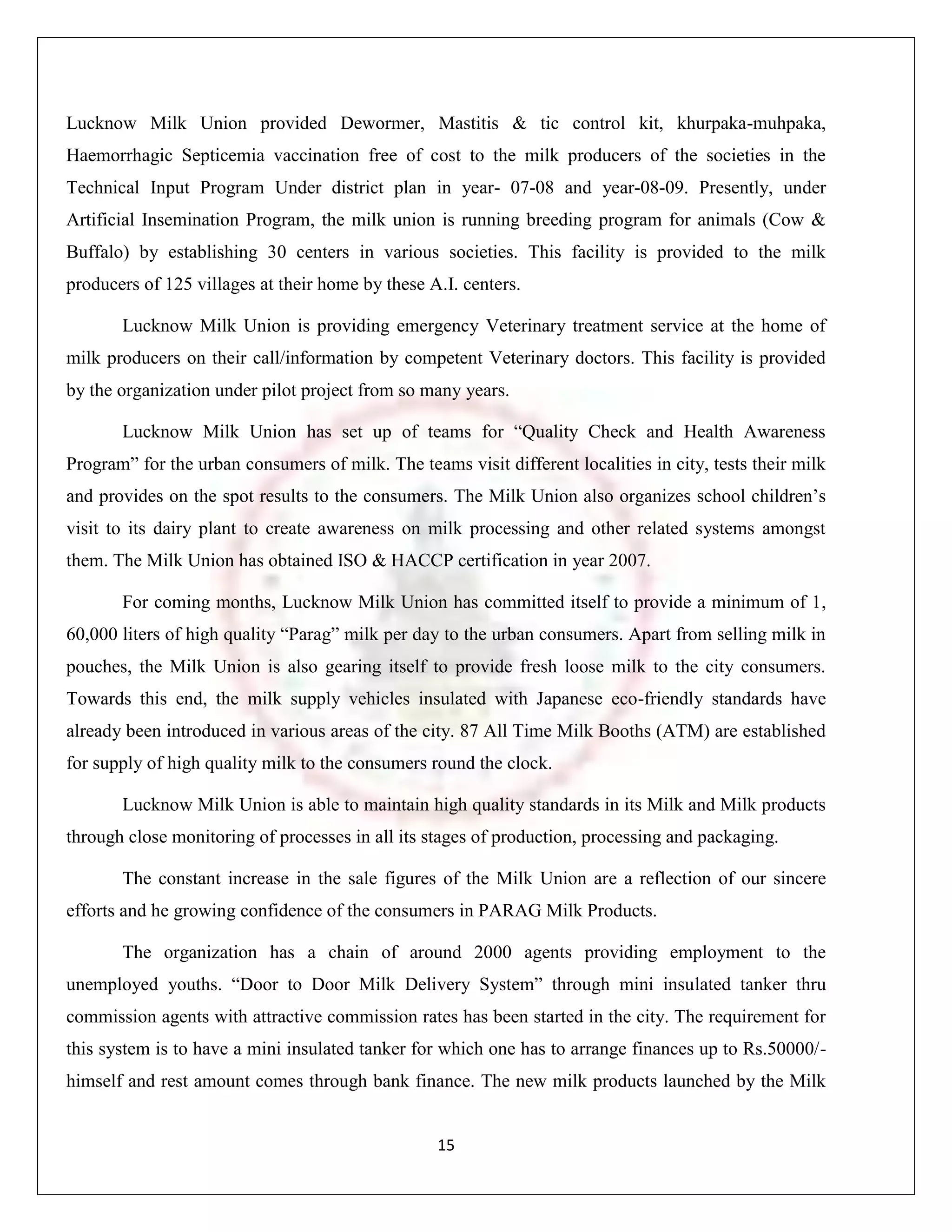 Lucknow Milk Union provided Dewormer, Mastitis & tic control kit, khurpaka-muhpaka,
Haemorrhagic Septicemia vaccination free of cost to the milk producers of the societies in the
Technical Input Program Under district plan in year- 07-08 and year-08-09. Presently, under
Artificial Insemination Program, the milk union is running breeding program for animals (Cow &
Buffalo) by establishing 30 centers in various societies. This facility is provided to the milk
producers of 125 villages at their home by these A.I. centers.

       Lucknow Milk Union is providing emergency Veterinary treatment service at the home of
milk producers on their call/information by competent Veterinary doctors. This facility is provided
by the organization under pilot project from so many years.

       Lucknow Milk Union has set up of teams for “Quality Check and Health Awareness
Program” for the urban consumers of milk. The teams visit different localities in city, tests their milk
and provides on the spot results to the consumers. The Milk Union also organizes school children‟s
visit to its dairy plant to create awareness on milk processing and other related systems amongst
them. The Milk Union has obtained ISO & HACCP certification in year 2007.

       For coming months, Lucknow Milk Union has committed itself to provide a minimum of 1,
60,000 liters of high quality “Parag” milk per day to the urban consumers. Apart from selling milk in
pouches, the Milk Union is also gearing itself to provide fresh loose milk to the city consumers.
Towards this end, the milk supply vehicles insulated with Japanese eco-friendly standards have
already been introduced in various areas of the city. 87 All Time Milk Booths (ATM) are established
for supply of high quality milk to the consumers round the clock.

       Lucknow Milk Union is able to maintain high quality standards in its Milk and Milk products
through close monitoring of processes in all its stages of production, processing and packaging.

       The constant increase in the sale figures of the Milk Union are a reflection of our sincere
efforts and he growing confidence of the consumers in PARAG Milk Products.

       The organization has a chain of around 2000 agents providing employment to the
unemployed youths. “Door to Door Milk Delivery System” through mini insulated tanker thru
commission agents with attractive commission rates has been started in the city. The requirement for
this system is to have a mini insulated tanker for which one has to arrange finances up to Rs.50000/-
himself and rest amount comes through bank finance. The new milk products launched by the Milk


                                                  15
 