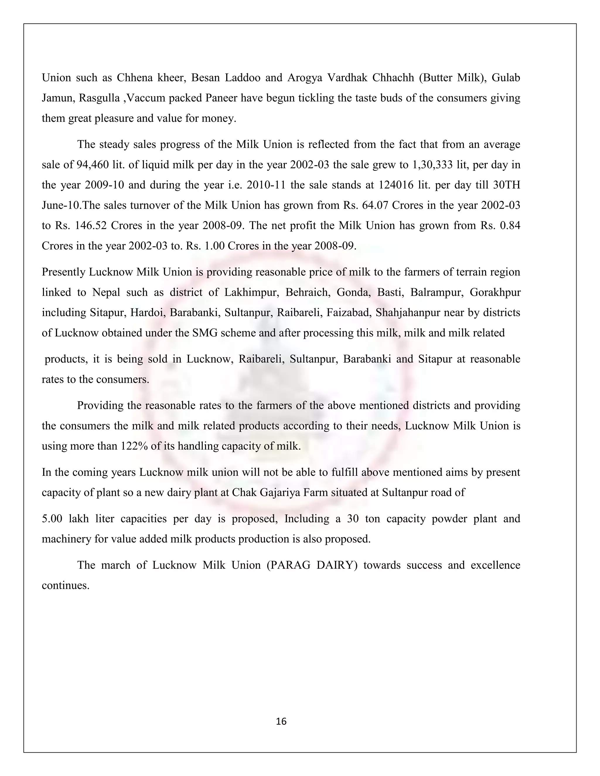 Union such as Chhena kheer, Besan Laddoo and Arogya Vardhak Chhachh (Butter Milk), Gulab
Jamun, Rasgulla ,Vaccum packed Paneer have begun tickling the taste buds of the consumers giving
them great pleasure and value for money.

       The steady sales progress of the Milk Union is reflected from the fact that from an average
sale of 94,460 lit. of liquid milk per day in the year 2002-03 the sale grew to 1,30,333 lit, per day in
the year 2009-10 and during the year i.e. 2010-11 the sale stands at 124016 lit. per day till 30TH
June-10.The sales turnover of the Milk Union has grown from Rs. 64.07 Crores in the year 2002-03
to Rs. 146.52 Crores in the year 2008-09. The net profit the Milk Union has grown from Rs. 0.84
Crores in the year 2002-03 to. Rs. 1.00 Crores in the year 2008-09.

Presently Lucknow Milk Union is providing reasonable price of milk to the farmers of terrain region
linked to Nepal such as district of Lakhimpur, Behraich, Gonda, Basti, Balrampur, Gorakhpur
including Sitapur, Hardoi, Barabanki, Sultanpur, Raibareli, Faizabad, Shahjahanpur near by districts
of Lucknow obtained under the SMG scheme and after processing this milk, milk and milk related

products, it is being sold in Lucknow, Raibareli, Sultanpur, Barabanki and Sitapur at reasonable
rates to the consumers.

       Providing the reasonable rates to the farmers of the above mentioned districts and providing
the consumers the milk and milk related products according to their needs, Lucknow Milk Union is
using more than 122% of its handling capacity of milk.

In the coming years Lucknow milk union will not be able to fulfill above mentioned aims by present
capacity of plant so a new dairy plant at Chak Gajariya Farm situated at Sultanpur road of

5.00 lakh liter capacities per day is proposed, Including a 30 ton capacity powder plant and
machinery for value added milk products production is also proposed.

       The march of Lucknow Milk Union (PARAG DAIRY) towards success and excellence
continues.




                                                  16
 