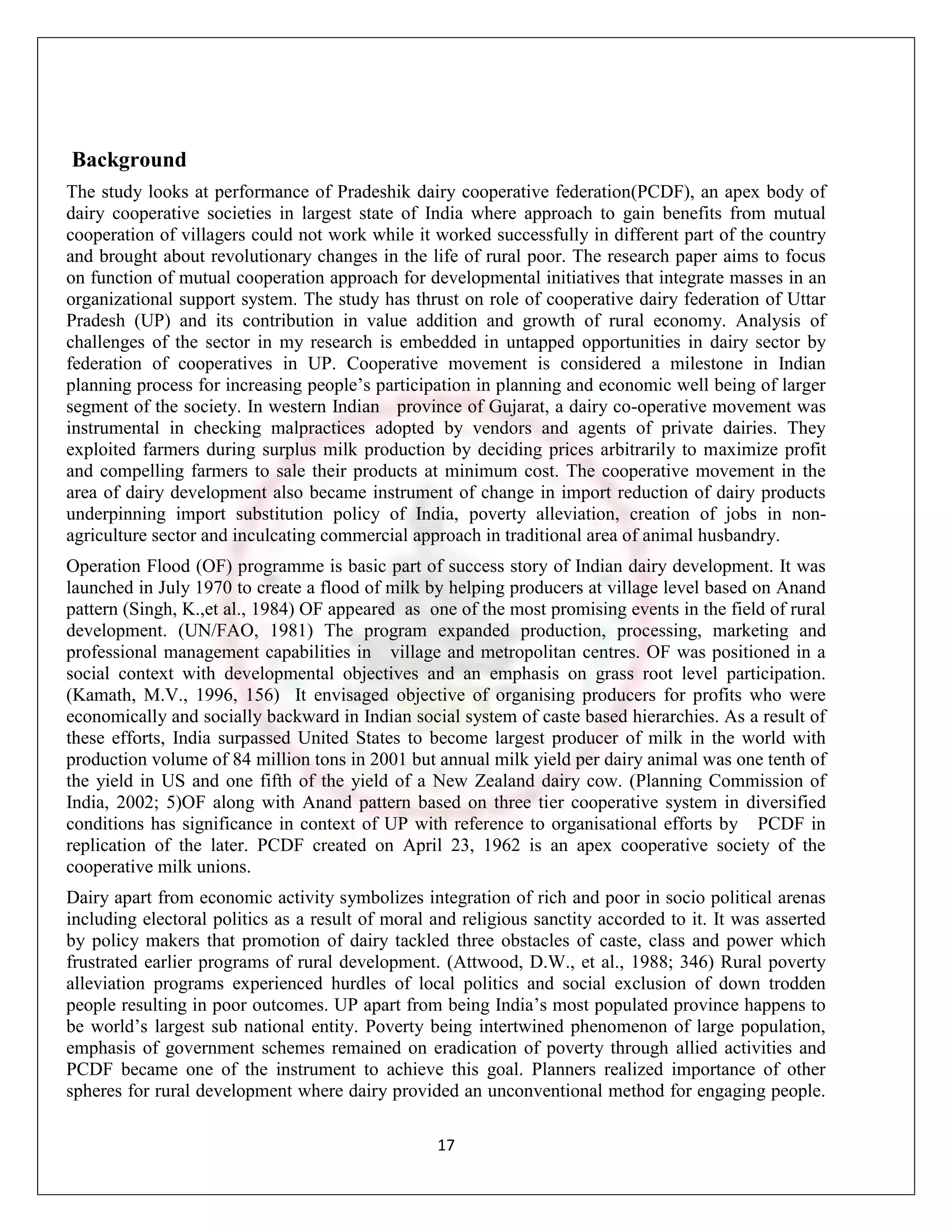 Background
The study looks at performance of Pradeshik dairy cooperative federation(PCDF), an apex body of
dairy cooperative societies in largest state of India where approach to gain benefits from mutual
cooperation of villagers could not work while it worked successfully in different part of the country
and brought about revolutionary changes in the life of rural poor. The research paper aims to focus
on function of mutual cooperation approach for developmental initiatives that integrate masses in an
organizational support system. The study has thrust on role of cooperative dairy federation of Uttar
Pradesh (UP) and its contribution in value addition and growth of rural economy. Analysis of
challenges of the sector in my research is embedded in untapped opportunities in dairy sector by
federation of cooperatives in UP. Cooperative movement is considered a milestone in Indian
planning process for increasing people‟s participation in planning and economic well being of larger
segment of the society. In western Indian province of Gujarat, a dairy co-operative movement was
instrumental in checking malpractices adopted by vendors and agents of private dairies. They
exploited farmers during surplus milk production by deciding prices arbitrarily to maximize profit
and compelling farmers to sale their products at minimum cost. The cooperative movement in the
area of dairy development also became instrument of change in import reduction of dairy products
underpinning import substitution policy of India, poverty alleviation, creation of jobs in non-
agriculture sector and inculcating commercial approach in traditional area of animal husbandry.
Operation Flood (OF) programme is basic part of success story of Indian dairy development. It was
launched in July 1970 to create a flood of milk by helping producers at village level based on Anand
pattern (Singh, K.,et al., 1984) OF appeared as one of the most promising events in the field of rural
development. (UN/FAO, 1981) The program expanded production, processing, marketing and
professional management capabilities in village and metropolitan centres. OF was positioned in a
social context with developmental objectives and an emphasis on grass root level participation.
(Kamath, M.V., 1996, 156) It envisaged objective of organising producers for profits who were
economically and socially backward in Indian social system of caste based hierarchies. As a result of
these efforts, India surpassed United States to become largest producer of milk in the world with
production volume of 84 million tons in 2001 but annual milk yield per dairy animal was one tenth of
the yield in US and one fifth of the yield of a New Zealand dairy cow. (Planning Commission of
India, 2002; 5)OF along with Anand pattern based on three tier cooperative system in diversified
conditions has significance in context of UP with reference to organisational efforts by PCDF in
replication of the later. PCDF created on April 23, 1962 is an apex cooperative society of the
cooperative milk unions.
Dairy apart from economic activity symbolizes integration of rich and poor in socio political arenas
including electoral politics as a result of moral and religious sanctity accorded to it. It was asserted
by policy makers that promotion of dairy tackled three obstacles of caste, class and power which
frustrated earlier programs of rural development. (Attwood, D.W., et al., 1988; 346) Rural poverty
alleviation programs experienced hurdles of local politics and social exclusion of down trodden
people resulting in poor outcomes. UP apart from being India‟s most populated province happens to
be world‟s largest sub national entity. Poverty being intertwined phenomenon of large population,
emphasis of government schemes remained on eradication of poverty through allied activities and
PCDF became one of the instrument to achieve this goal. Planners realized importance of other
spheres for rural development where dairy provided an unconventional method for engaging people.

                                                  17
 