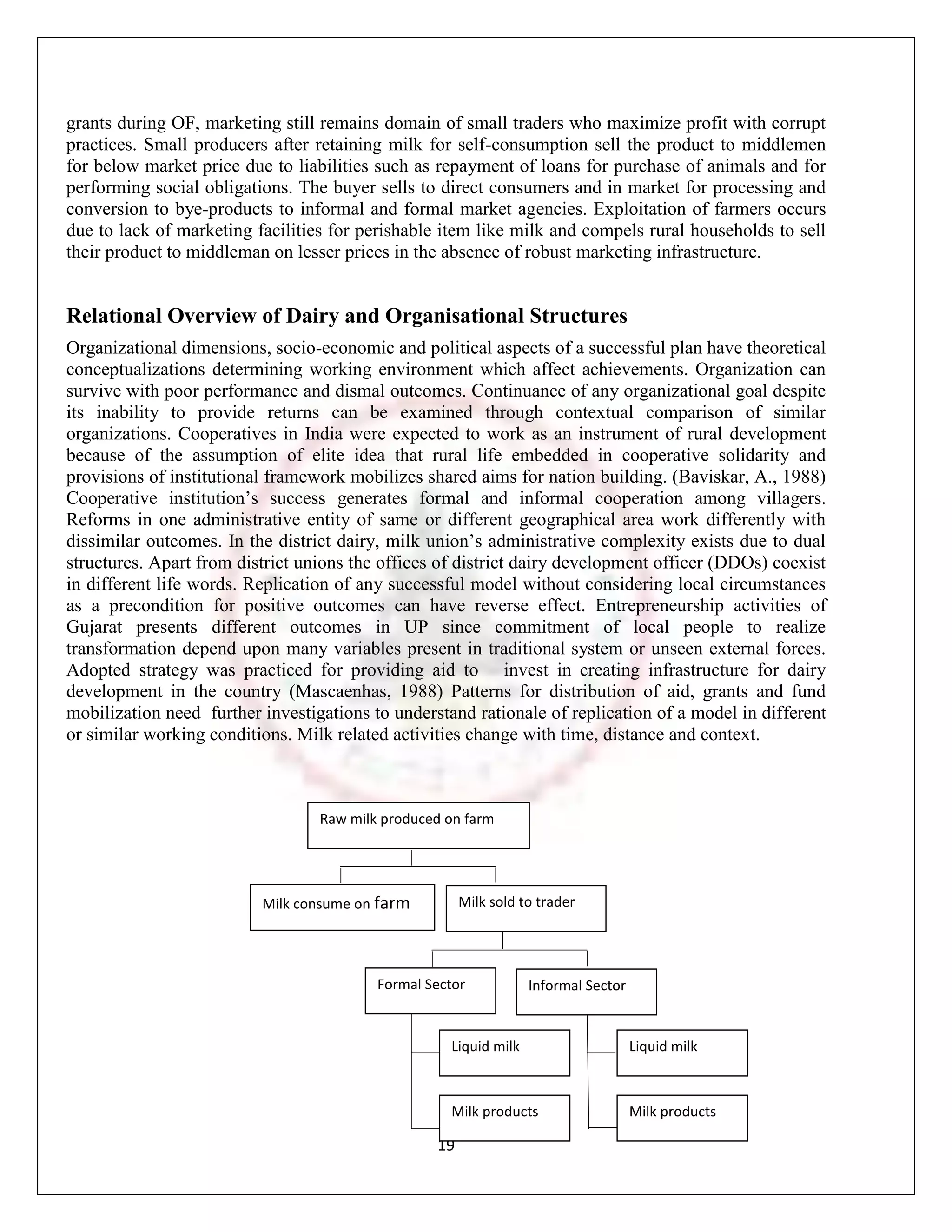 grants during OF, marketing still remains domain of small traders who maximize profit with corrupt
practices. Small producers after retaining milk for self-consumption sell the product to middlemen
for below market price due to liabilities such as repayment of loans for purchase of animals and for
performing social obligations. The buyer sells to direct consumers and in market for processing and
conversion to bye-products to informal and formal market agencies. Exploitation of farmers occurs
due to lack of marketing facilities for perishable item like milk and compels rural households to sell
their product to middleman on lesser prices in the absence of robust marketing infrastructure.


Relational Overview of Dairy and Organisational Structures
Organizational dimensions, socio-economic and political aspects of a successful plan have theoretical
conceptualizations determining working environment which affect achievements. Organization can
survive with poor performance and dismal outcomes. Continuance of any organizational goal despite
its inability to provide returns can be examined through contextual comparison of similar
organizations. Cooperatives in India were expected to work as an instrument of rural development
because of the assumption of elite idea that rural life embedded in cooperative solidarity and
provisions of institutional framework mobilizes shared aims for nation building. (Baviskar, A., 1988)
Cooperative institution‟s success generates formal and informal cooperation among villagers.
Reforms in one administrative entity of same or different geographical area work differently with
dissimilar outcomes. In the district dairy, milk union‟s administrative complexity exists due to dual
structures. Apart from district unions the offices of district dairy development officer (DDOs) coexist
in different life words. Replication of any successful model without considering local circumstances
as a precondition for positive outcomes can have reverse effect. Entrepreneurship activities of
Gujarat presents different outcomes in UP since commitment of local people to realize
transformation depend upon many variables present in traditional system or unseen external forces.
Adopted strategy was practiced for providing aid to invest in creating infrastructure for dairy
development in the country (Mascaenhas, 1988) Patterns for distribution of aid, grants and fund
mobilization need further investigations to understand rationale of replication of a model in different
or similar working conditions. Milk related activities change with time, distance and context.



                                  Raw milk produced on farm




                          Milk consume on farm         Milk sold to trader




                                          Formal Sector           Informal Sector


                                                    Liquid milk                     Liquid milk



                                                    Milk products                   Milk products

                                                  19
 