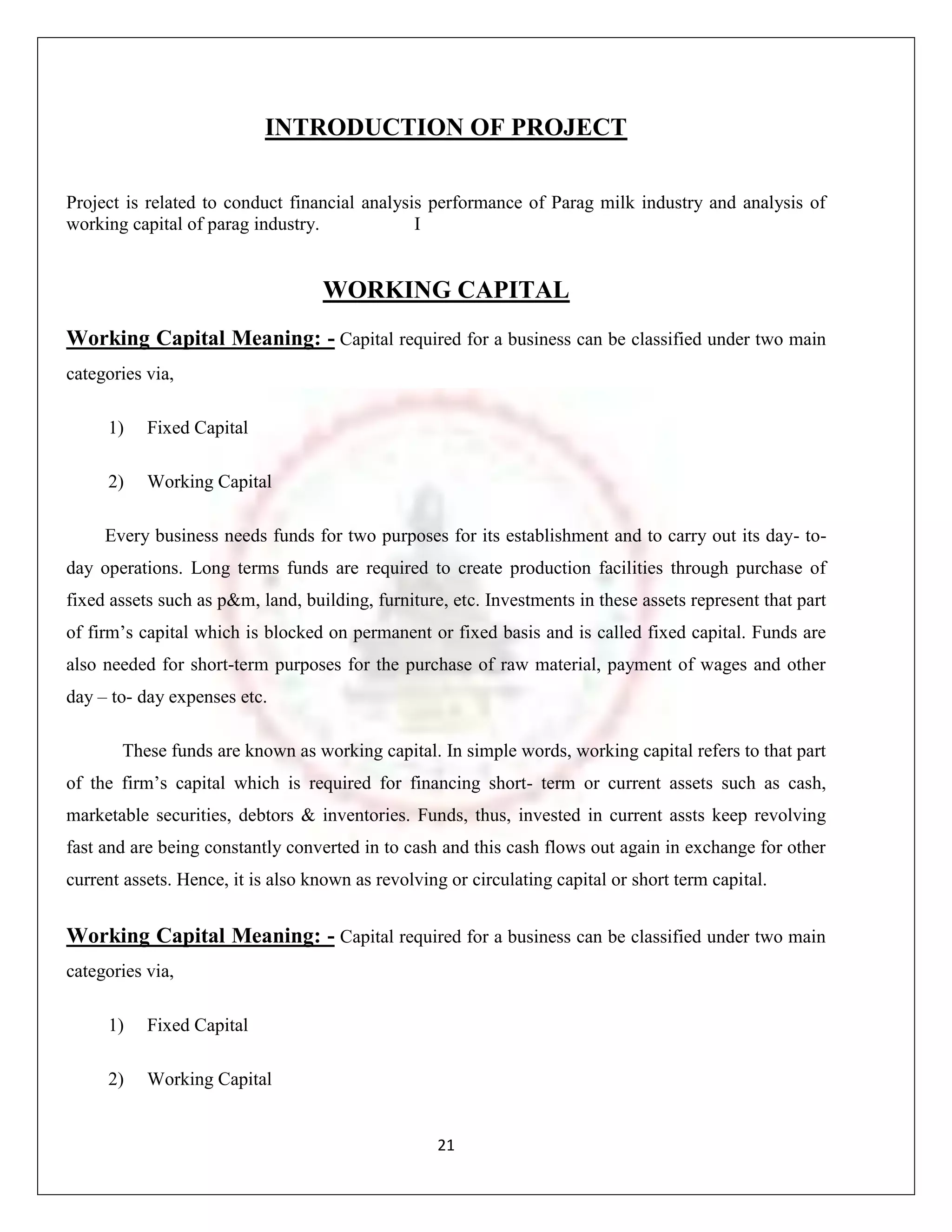 INTRODUCTION OF PROJECT

Project is related to conduct financial analysis performance of Parag milk industry and analysis of
working capital of parag industry.             I


                                   WORKING CAPITAL
Working Capital Meaning: - Capital required for a business can be classified under two main
categories via,

     1)    Fixed Capital

     2)    Working Capital

     Every business needs funds for two purposes for its establishment and to carry out its day- to-
day operations. Long terms funds are required to create production facilities through purchase of
fixed assets such as p&m, land, building, furniture, etc. Investments in these assets represent that part
of firm‟s capital which is blocked on permanent or fixed basis and is called fixed capital. Funds are
also needed for short-term purposes for the purchase of raw material, payment of wages and other
day – to- day expenses etc.

       These funds are known as working capital. In simple words, working capital refers to that part
of the firm‟s capital which is required for financing short- term or current assets such as cash,
marketable securities, debtors & inventories. Funds, thus, invested in current assts keep revolving
fast and are being constantly converted in to cash and this cash flows out again in exchange for other
current assets. Hence, it is also known as revolving or circulating capital or short term capital.


Working Capital Meaning: - Capital required for a business can be classified under two main
categories via,

     1)    Fixed Capital

     2)    Working Capital


                                                   21
 