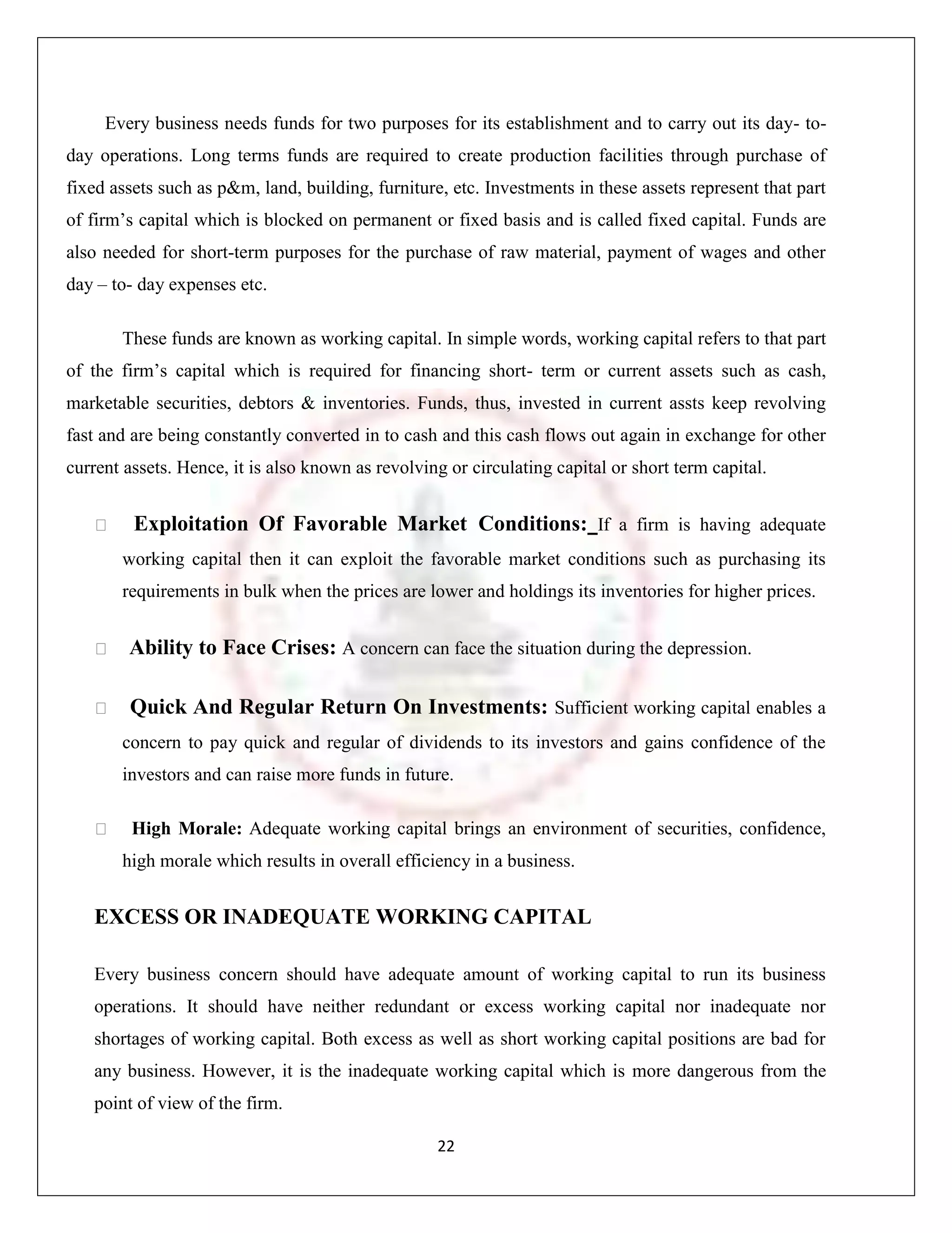 Every business needs funds for two purposes for its establishment and to carry out its day- to-
day operations. Long terms funds are required to create production facilities through purchase of
fixed assets such as p&m, land, building, furniture, etc. Investments in these assets represent that part
of firm‟s capital which is blocked on permanent or fixed basis and is called fixed capital. Funds are
also needed for short-term purposes for the purchase of raw material, payment of wages and other
day – to- day expenses etc.

       These funds are known as working capital. In simple words, working capital refers to that part
of the firm‟s capital which is required for financing short- term or current assets such as cash,
marketable securities, debtors & inventories. Funds, thus, invested in current assts keep revolving
fast and are being constantly converted in to cash and this cash flows out again in exchange for other
current assets. Hence, it is also known as revolving or circulating capital or short term capital.


        Exploitation Of Favorable Market Conditions: If a firm is having adequate
       working capital then it can exploit the favorable market conditions such as purchasing its
       requirements in bulk when the prices are lower and holdings its inventories for higher prices.


       Ability to Face Crises: A concern can face the situation during the depression.

       Quick And Regular Return On Investments: Sufficient working capital enables a
       concern to pay quick and regular of dividends to its investors and gains confidence of the
       investors and can raise more funds in future.

        High Morale: Adequate working capital brings an environment of securities, confidence,
       high morale which results in overall efficiency in a business.


   EXCESS OR INADEQUATE WORKING CAPITAL

   Every business concern should have adequate amount of working capital to run its business
   operations. It should have neither redundant or excess working capital nor inadequate nor
   shortages of working capital. Both excess as well as short working capital positions are bad for
   any business. However, it is the inadequate working capital which is more dangerous from the
   point of view of the firm.

                                                   22
 