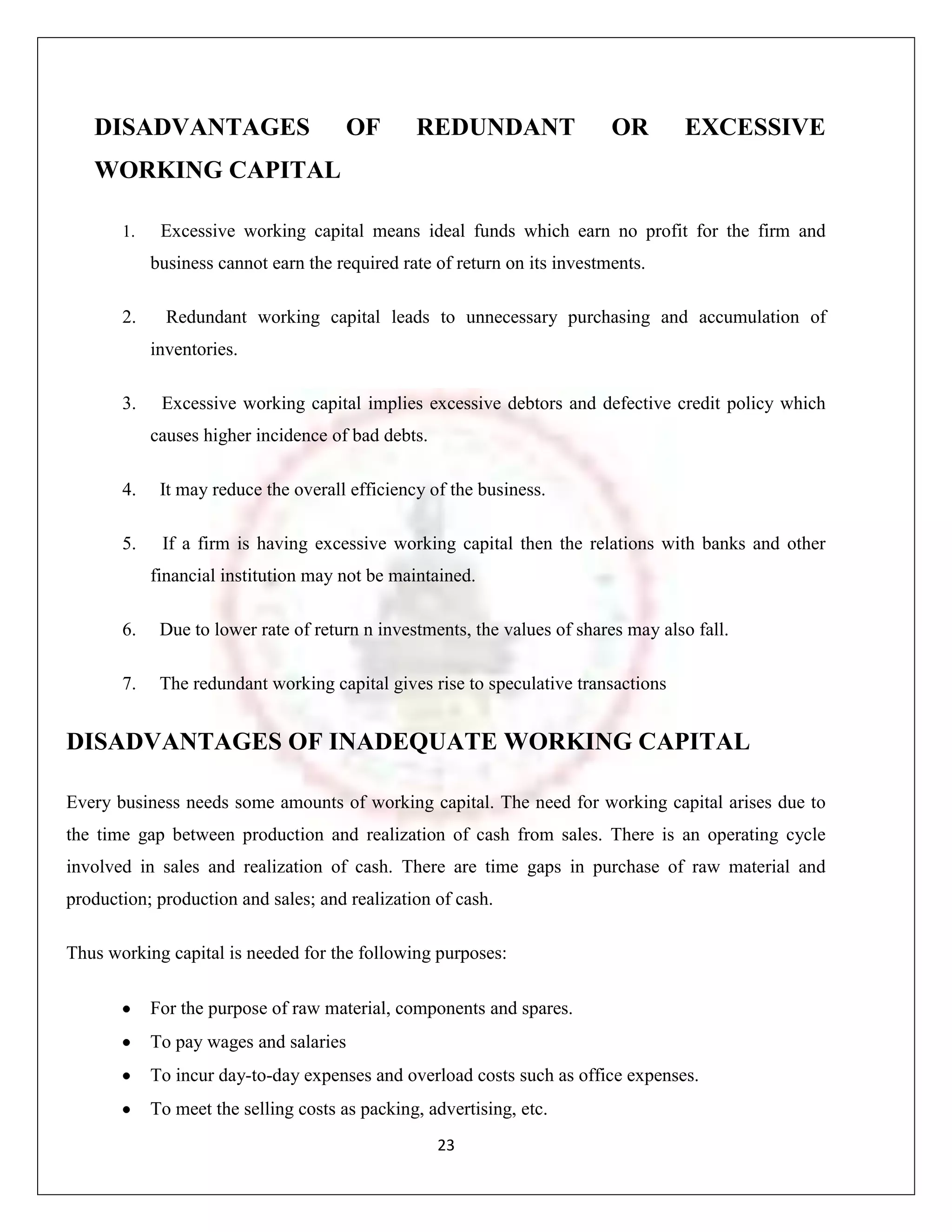 DISADVANTAGES                       OF       REDUNDANT                  OR       EXCESSIVE
   WORKING CAPITAL

       1.    Excessive working capital means ideal funds which earn no profit for the firm and
            business cannot earn the required rate of return on its investments.

       2.     Redundant working capital leads to unnecessary purchasing and accumulation of
            inventories.

       3.    Excessive working capital implies excessive debtors and defective credit policy which
            causes higher incidence of bad debts.

       4.    It may reduce the overall efficiency of the business.

       5.    If a firm is having excessive working capital then the relations with banks and other
            financial institution may not be maintained.

       6.    Due to lower rate of return n investments, the values of shares may also fall.

       7.    The redundant working capital gives rise to speculative transactions


DISADVANTAGES OF INADEQUATE WORKING CAPITAL

Every business needs some amounts of working capital. The need for working capital arises due to
the time gap between production and realization of cash from sales. There is an operating cycle
involved in sales and realization of cash. There are time gaps in purchase of raw material and
production; production and sales; and realization of cash.

Thus working capital is needed for the following purposes:

            For the purpose of raw material, components and spares.
            To pay wages and salaries
            To incur day-to-day expenses and overload costs such as office expenses.
            To meet the selling costs as packing, advertising, etc.
                                                    23
 