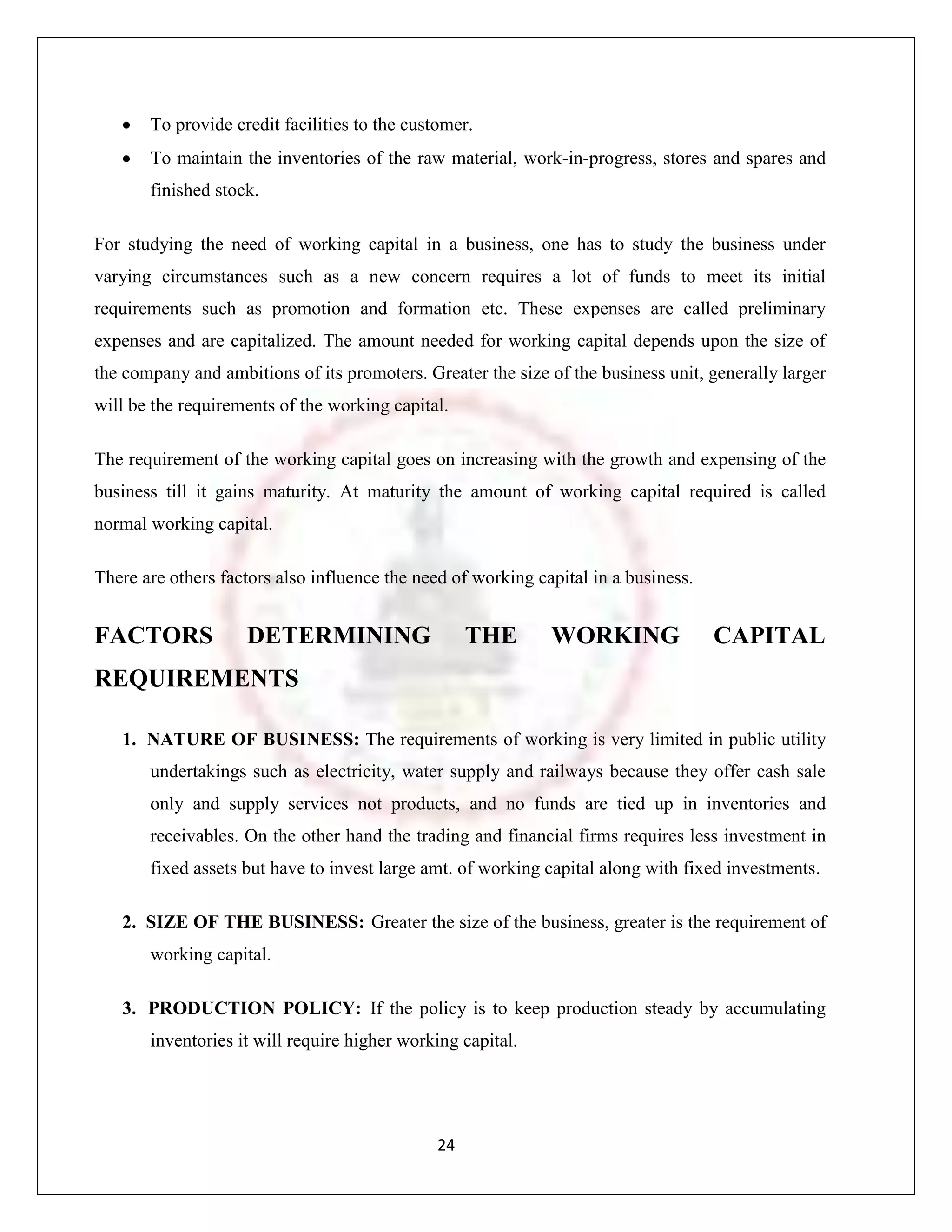 To provide credit facilities to the customer.
       To maintain the inventories of the raw material, work-in-progress, stores and spares and
       finished stock.

For studying the need of working capital in a business, one has to study the business under
varying circumstances such as a new concern requires a lot of funds to meet its initial
requirements such as promotion and formation etc. These expenses are called preliminary
expenses and are capitalized. The amount needed for working capital depends upon the size of
the company and ambitions of its promoters. Greater the size of the business unit, generally larger
will be the requirements of the working capital.

The requirement of the working capital goes on increasing with the growth and expensing of the
business till it gains maturity. At maturity the amount of working capital required is called
normal working capital.

There are others factors also influence the need of working capital in a business.


FACTORS             DETERMINING                     THE       WORKING                CAPITAL
REQUIREMENTS

   1. NATURE OF BUSINESS: The requirements of working is very limited in public utility
       undertakings such as electricity, water supply and railways because they offer cash sale
       only and supply services not products, and no funds are tied up in inventories and
       receivables. On the other hand the trading and financial firms requires less investment in
       fixed assets but have to invest large amt. of working capital along with fixed investments.

   2. SIZE OF THE BUSINESS: Greater the size of the business, greater is the requirement of
       working capital.

   3. PRODUCTION POLICY: If the policy is to keep production steady by accumulating
       inventories it will require higher working capital.




                                               24
 