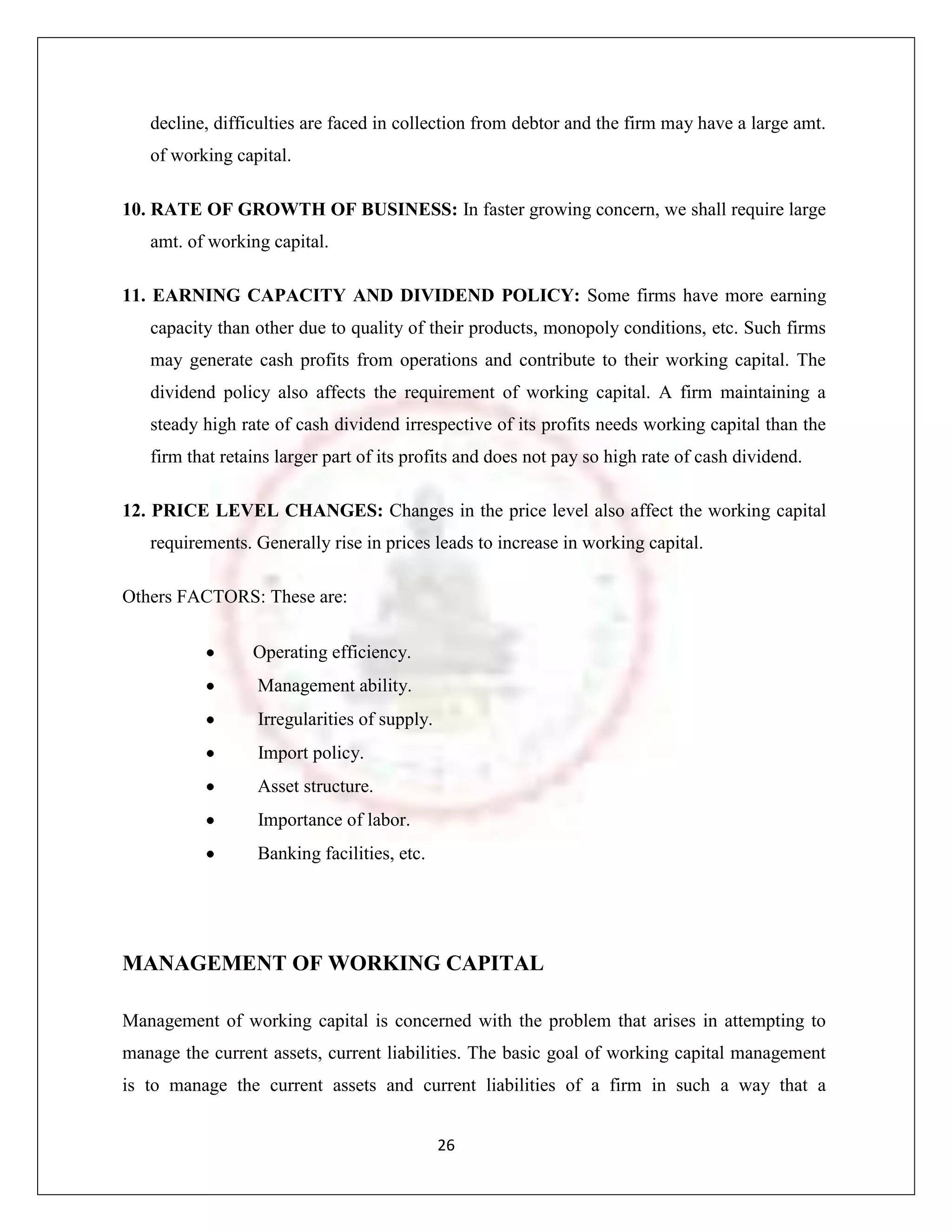 decline, difficulties are faced in collection from debtor and the firm may have a large amt.
   of working capital.

10. RATE OF GROWTH OF BUSINESS: In faster growing concern, we shall require large
   amt. of working capital.

11. EARNING CAPACITY AND DIVIDEND POLICY: Some firms have more earning
   capacity than other due to quality of their products, monopoly conditions, etc. Such firms
   may generate cash profits from operations and contribute to their working capital. The
   dividend policy also affects the requirement of working capital. A firm maintaining a
   steady high rate of cash dividend irrespective of its profits needs working capital than the
   firm that retains larger part of its profits and does not pay so high rate of cash dividend.

12. PRICE LEVEL CHANGES: Changes in the price level also affect the working capital
   requirements. Generally rise in prices leads to increase in working capital.

Others FACTORS: These are:

                 Operating efficiency.
                  Management ability.
                  Irregularities of supply.
                  Import policy.
                  Asset structure.
                  Importance of labor.
                  Banking facilities, etc.




MANAGEMENT OF WORKING CAPITAL

Management of working capital is concerned with the problem that arises in attempting to
manage the current assets, current liabilities. The basic goal of working capital management
is to manage the current assets and current liabilities of a firm in such a way that a


                                              26
 
