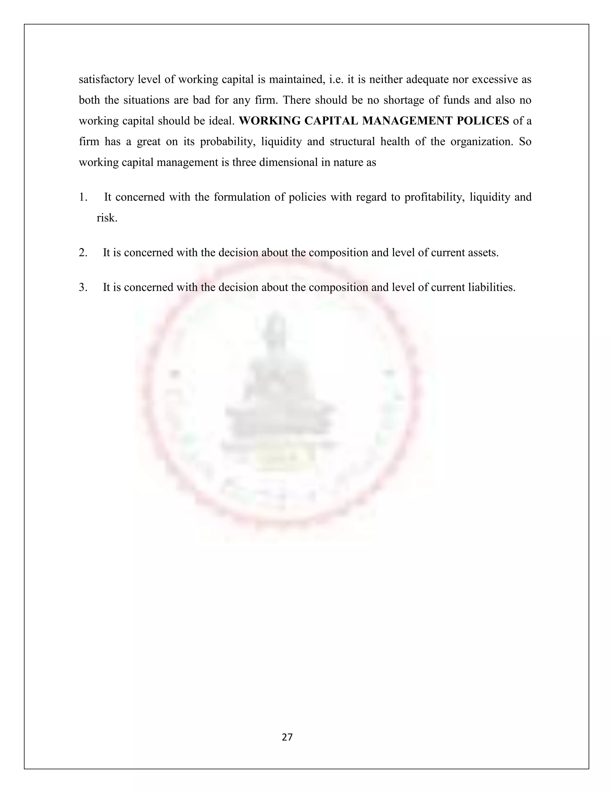 satisfactory level of working capital is maintained, i.e. it is neither adequate nor excessive as
both the situations are bad for any firm. There should be no shortage of funds and also no
working capital should be ideal. WORKING CAPITAL MANAGEMENT POLICES of a
firm has a great on its probability, liquidity and structural health of the organization. So
working capital management is three dimensional in nature as

1.    It concerned with the formulation of policies with regard to profitability, liquidity and
     risk.

2.    It is concerned with the decision about the composition and level of current assets.

3.    It is concerned with the decision about the composition and level of current liabilities.




                                            27
 