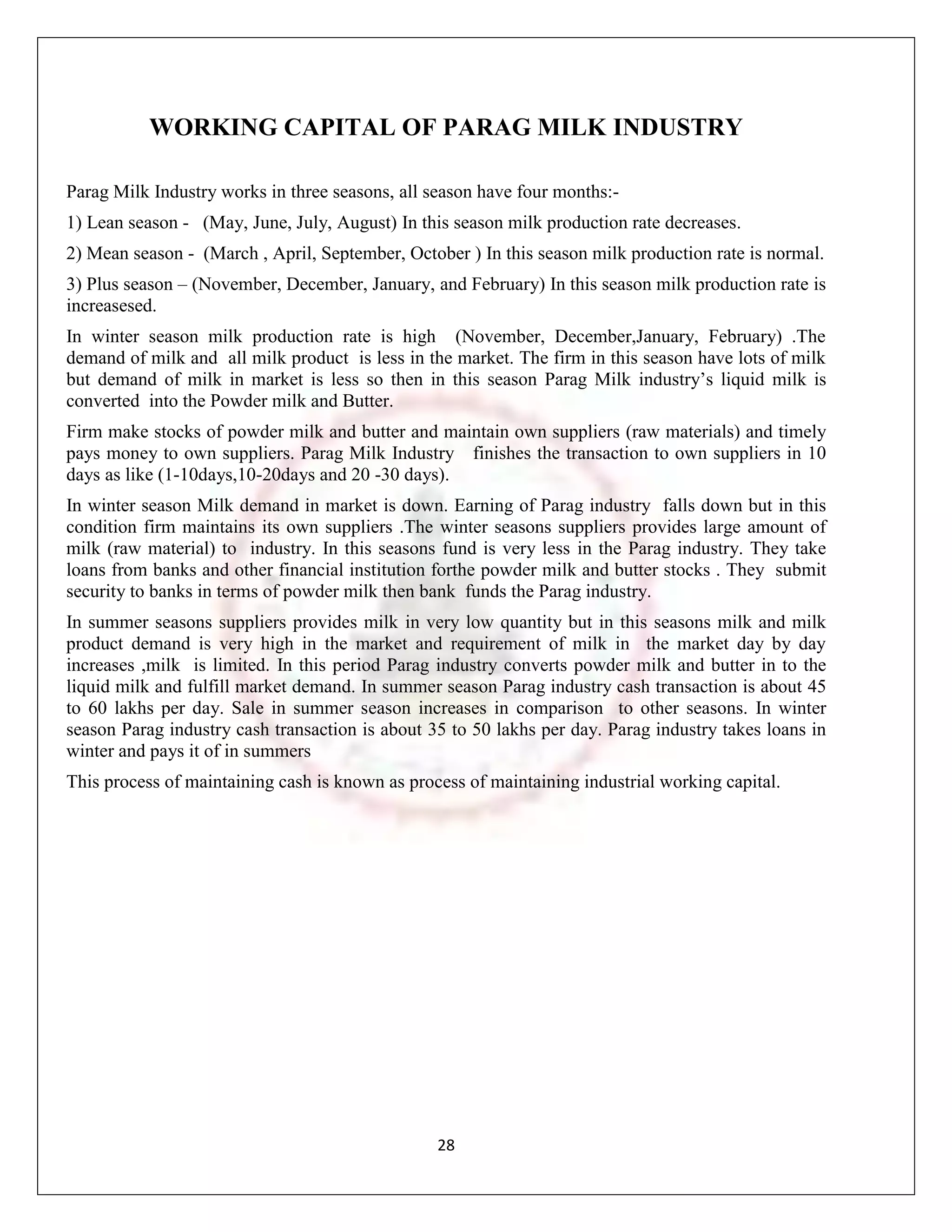 WORKING CAPITAL OF PARAG MILK INDUSTRY

Parag Milk Industry works in three seasons, all season have four months:-
1) Lean season - (May, June, July, August) In this season milk production rate decreases.
2) Mean season - (March , April, September, October ) In this season milk production rate is normal.
3) Plus season – (November, December, January, and February) In this season milk production rate is
increasesed.
In winter season milk production rate is high (November, December,January, February) .The
demand of milk and all milk product is less in the market. The firm in this season have lots of milk
but demand of milk in market is less so then in this season Parag Milk industry‟s liquid milk is
converted into the Powder milk and Butter.
Firm make stocks of powder milk and butter and maintain own suppliers (raw materials) and timely
pays money to own suppliers. Parag Milk Industry finishes the transaction to own suppliers in 10
days as like (1-10days,10-20days and 20 -30 days).
In winter season Milk demand in market is down. Earning of Parag industry falls down but in this
condition firm maintains its own suppliers .The winter seasons suppliers provides large amount of
milk (raw material) to industry. In this seasons fund is very less in the Parag industry. They take
loans from banks and other financial institution forthe powder milk and butter stocks . They submit
security to banks in terms of powder milk then bank funds the Parag industry.
In summer seasons suppliers provides milk in very low quantity but in this seasons milk and milk
product demand is very high in the market and requirement of milk in the market day by day
increases ,milk is limited. In this period Parag industry converts powder milk and butter in to the
liquid milk and fulfill market demand. In summer season Parag industry cash transaction is about 45
to 60 lakhs per day. Sale in summer season increases in comparison to other seasons. In winter
season Parag industry cash transaction is about 35 to 50 lakhs per day. Parag industry takes loans in
winter and pays it of in summers
This process of maintaining cash is known as process of maintaining industrial working capital.




                                                 28
 