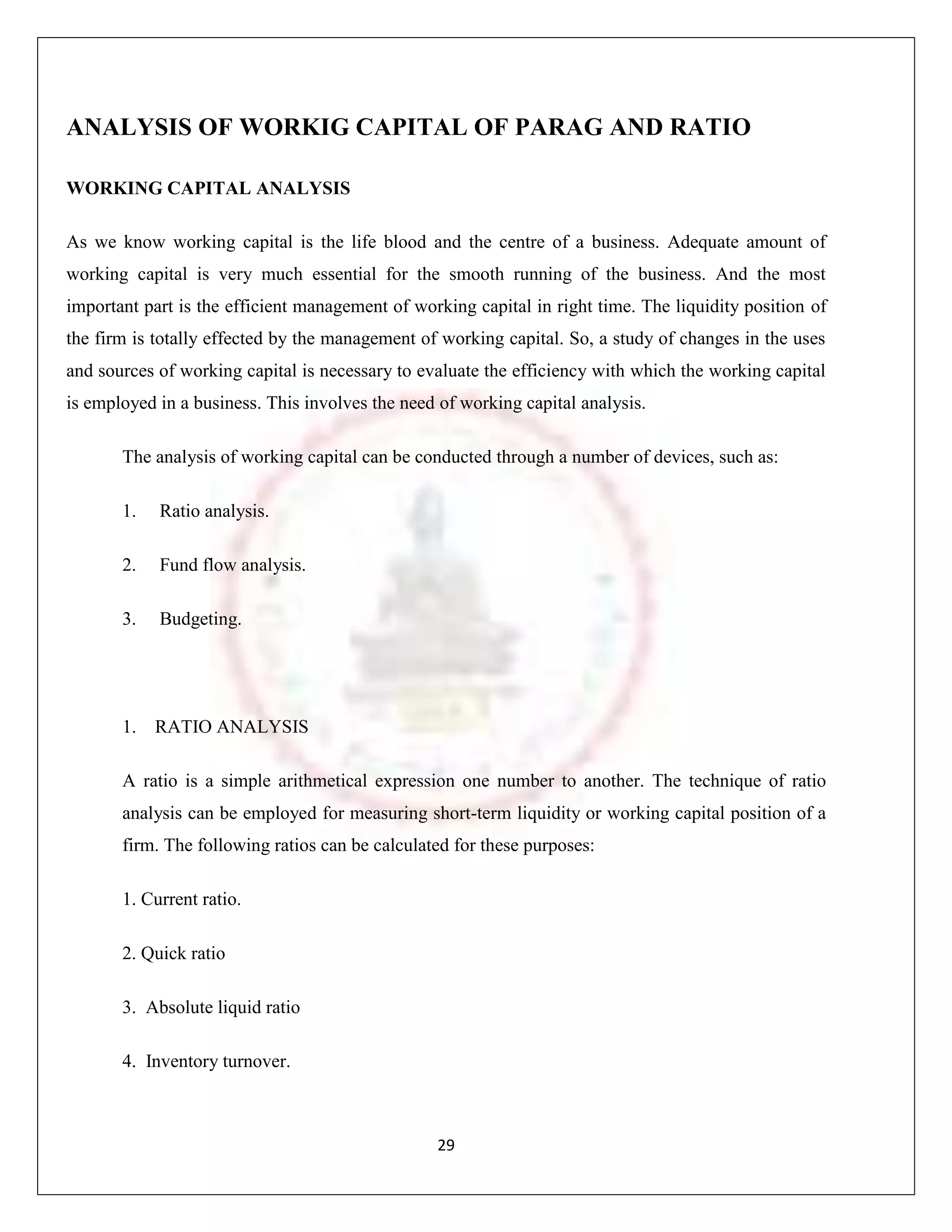 ANALYSIS OF WORKIG CAPITAL OF PARAG AND RATIO

WORKING CAPITAL ANALYSIS

As we know working capital is the life blood and the centre of a business. Adequate amount of
working capital is very much essential for the smooth running of the business. And the most
important part is the efficient management of working capital in right time. The liquidity position of
the firm is totally effected by the management of working capital. So, a study of changes in the uses
and sources of working capital is necessary to evaluate the efficiency with which the working capital
is employed in a business. This involves the need of working capital analysis.

       The analysis of working capital can be conducted through a number of devices, such as:

       1.   Ratio analysis.

       2.   Fund flow analysis.

       3.   Budgeting.




       1.   RATIO ANALYSIS

       A ratio is a simple arithmetical expression one number to another. The technique of ratio
       analysis can be employed for measuring short-term liquidity or working capital position of a
       firm. The following ratios can be calculated for these purposes:

       1. Current ratio.

       2. Quick ratio

       3. Absolute liquid ratio

       4. Inventory turnover.



                                                 29
 