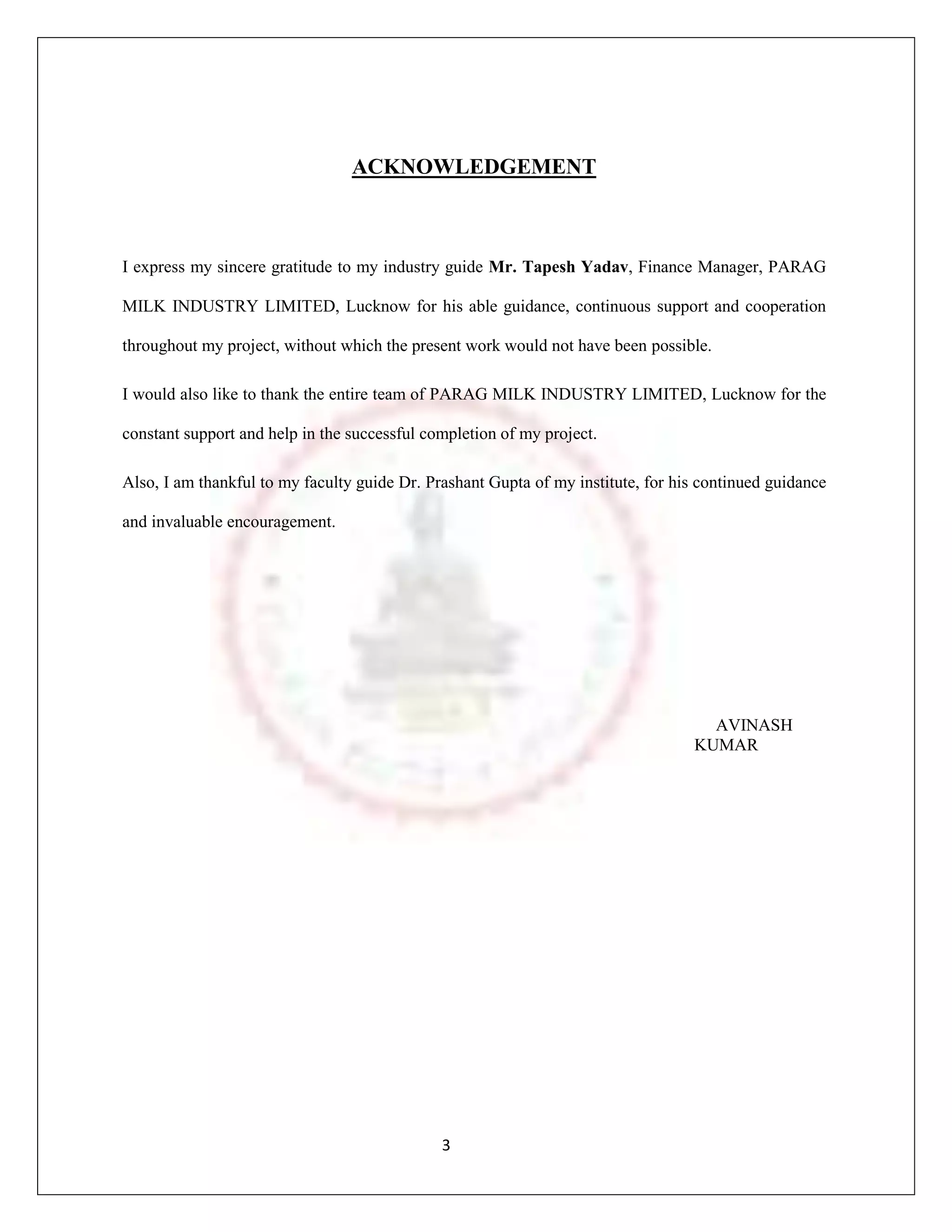 ACKNOWLEDGEMENT



I express my sincere gratitude to my industry guide Mr. Tapesh Yadav, Finance Manager, PARAG

MILK INDUSTRY LIMITED, Lucknow for his able guidance, continuous support and cooperation

throughout my project, without which the present work would not have been possible.

I would also like to thank the entire team of PARAG MILK INDUSTRY LIMITED, Lucknow for the

constant support and help in the successful completion of my project.

Also, I am thankful to my faculty guide Dr. Prashant Gupta of my institute, for his continued guidance

and invaluable encouragement.




                                                                                    AVINASH
                                                                                  KUMAR




                                              3
 