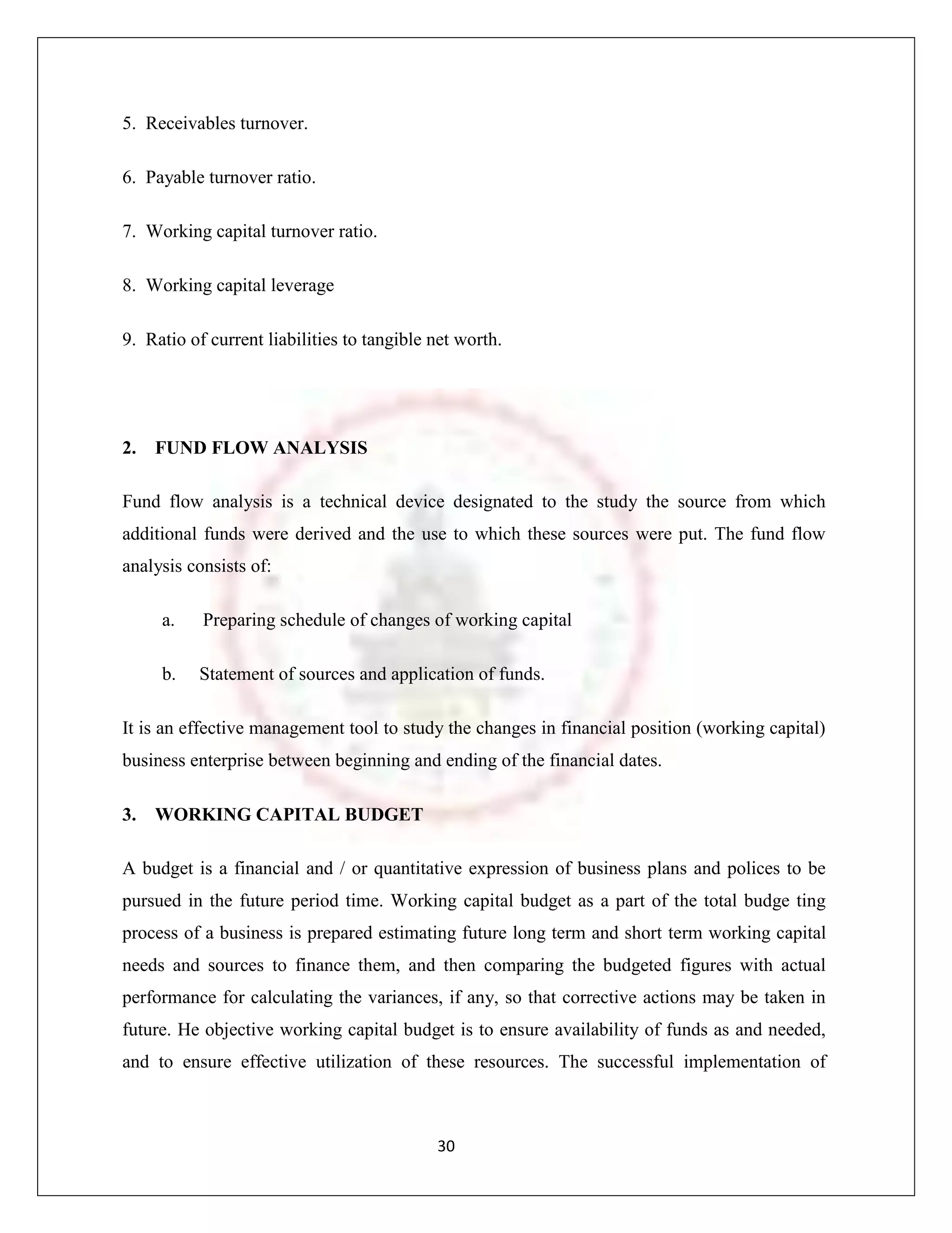 5. Receivables turnover.

6. Payable turnover ratio.

7. Working capital turnover ratio.

8. Working capital leverage

9. Ratio of current liabilities to tangible net worth.




2.   FUND FLOW ANALYSIS

Fund flow analysis is a technical device designated to the study the source from which
additional funds were derived and the use to which these sources were put. The fund flow
analysis consists of:

     a.    Preparing schedule of changes of working capital

     b.   Statement of sources and application of funds.

It is an effective management tool to study the changes in financial position (working capital)
business enterprise between beginning and ending of the financial dates.

3.   WORKING CAPITAL BUDGET

A budget is a financial and / or quantitative expression of business plans and polices to be
pursued in the future period time. Working capital budget as a part of the total budge ting
process of a business is prepared estimating future long term and short term working capital
needs and sources to finance them, and then comparing the budgeted figures with actual
performance for calculating the variances, if any, so that corrective actions may be taken in
future. He objective working capital budget is to ensure availability of funds as and needed,
and to ensure effective utilization of these resources. The successful implementation of



                                            30
 