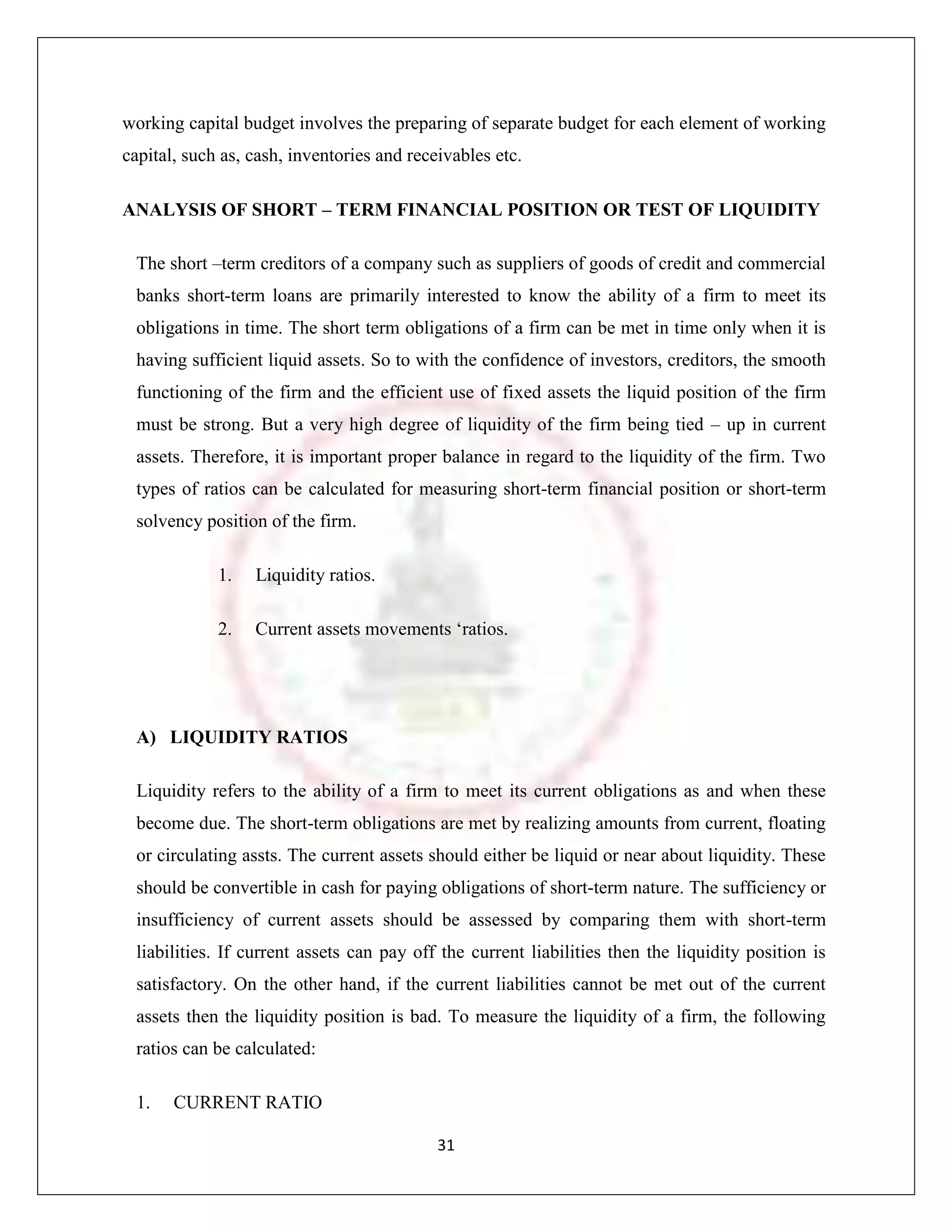 working capital budget involves the preparing of separate budget for each element of working
capital, such as, cash, inventories and receivables etc.

ANALYSIS OF SHORT – TERM FINANCIAL POSITION OR TEST OF LIQUIDITY

 The short –term creditors of a company such as suppliers of goods of credit and commercial
 banks short-term loans are primarily interested to know the ability of a firm to meet its
 obligations in time. The short term obligations of a firm can be met in time only when it is
 having sufficient liquid assets. So to with the confidence of investors, creditors, the smooth
 functioning of the firm and the efficient use of fixed assets the liquid position of the firm
 must be strong. But a very high degree of liquidity of the firm being tied – up in current
 assets. Therefore, it is important proper balance in regard to the liquidity of the firm. Two
 types of ratios can be calculated for measuring short-term financial position or short-term
 solvency position of the firm.

             1.   Liquidity ratios.

             2.   Current assets movements „ratios.




 A) LIQUIDITY RATIOS

 Liquidity refers to the ability of a firm to meet its current obligations as and when these
 become due. The short-term obligations are met by realizing amounts from current, floating
 or circulating assts. The current assets should either be liquid or near about liquidity. These
 should be convertible in cash for paying obligations of short-term nature. The sufficiency or
 insufficiency of current assets should be assessed by comparing them with short-term
 liabilities. If current assets can pay off the current liabilities then the liquidity position is
 satisfactory. On the other hand, if the current liabilities cannot be met out of the current
 assets then the liquidity position is bad. To measure the liquidity of a firm, the following
 ratios can be calculated:

 1.    CURRENT RATIO

                                            31
 