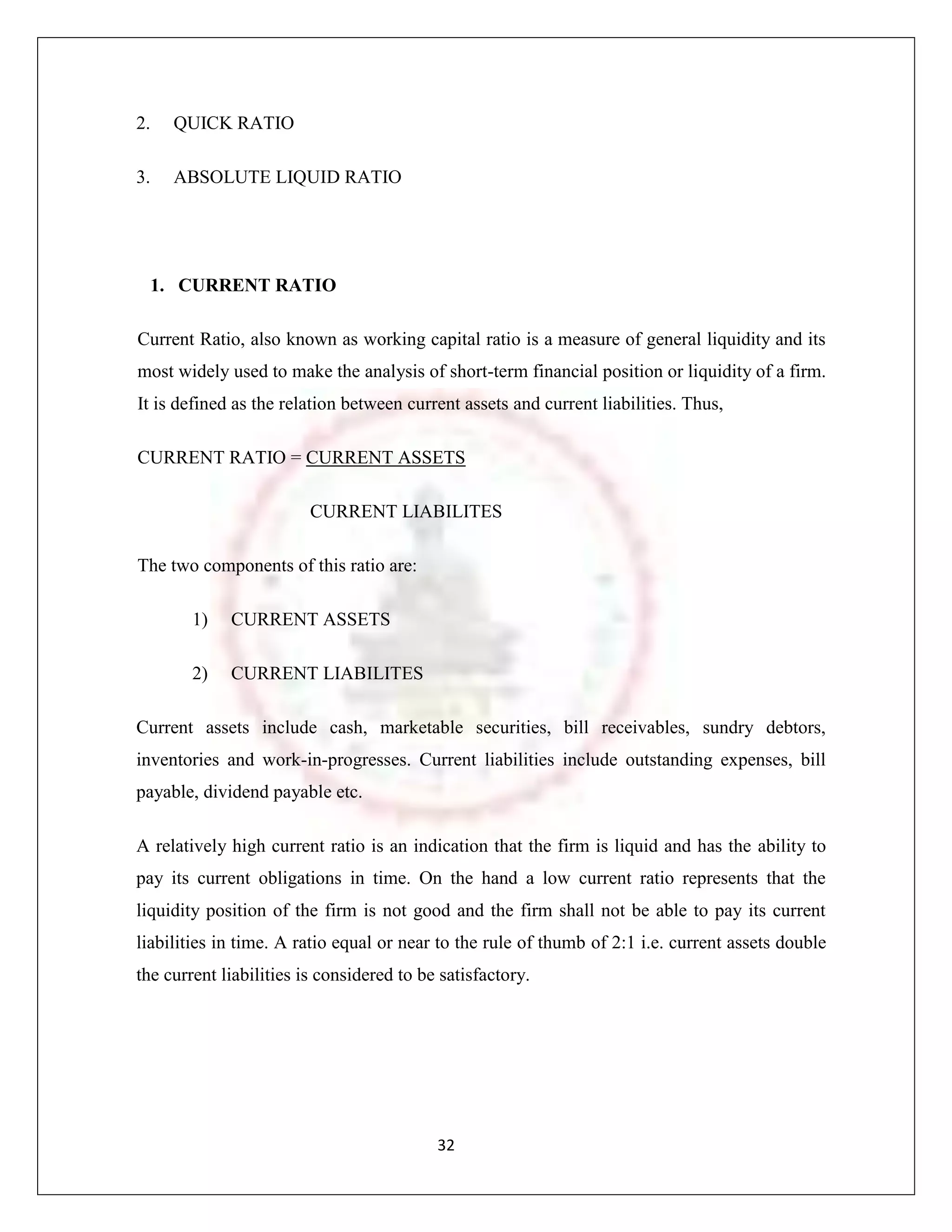 2.   QUICK RATIO

3.   ABSOLUTE LIQUID RATIO




  1. CURRENT RATIO

Current Ratio, also known as working capital ratio is a measure of general liquidity and its
most widely used to make the analysis of short-term financial position or liquidity of a firm.
It is defined as the relation between current assets and current liabilities. Thus,

CURRENT RATIO = CURRENT ASSETS

                         CURRENT LIABILITES

The two components of this ratio are:

        1)   CURRENT ASSETS

        2)   CURRENT LIABILITES

Current assets include cash, marketable securities, bill receivables, sundry debtors,
inventories and work-in-progresses. Current liabilities include outstanding expenses, bill
payable, dividend payable etc.

A relatively high current ratio is an indication that the firm is liquid and has the ability to
pay its current obligations in time. On the hand a low current ratio represents that the
liquidity position of the firm is not good and the firm shall not be able to pay its current
liabilities in time. A ratio equal or near to the rule of thumb of 2:1 i.e. current assets double
the current liabilities is considered to be satisfactory.




                                           32
 