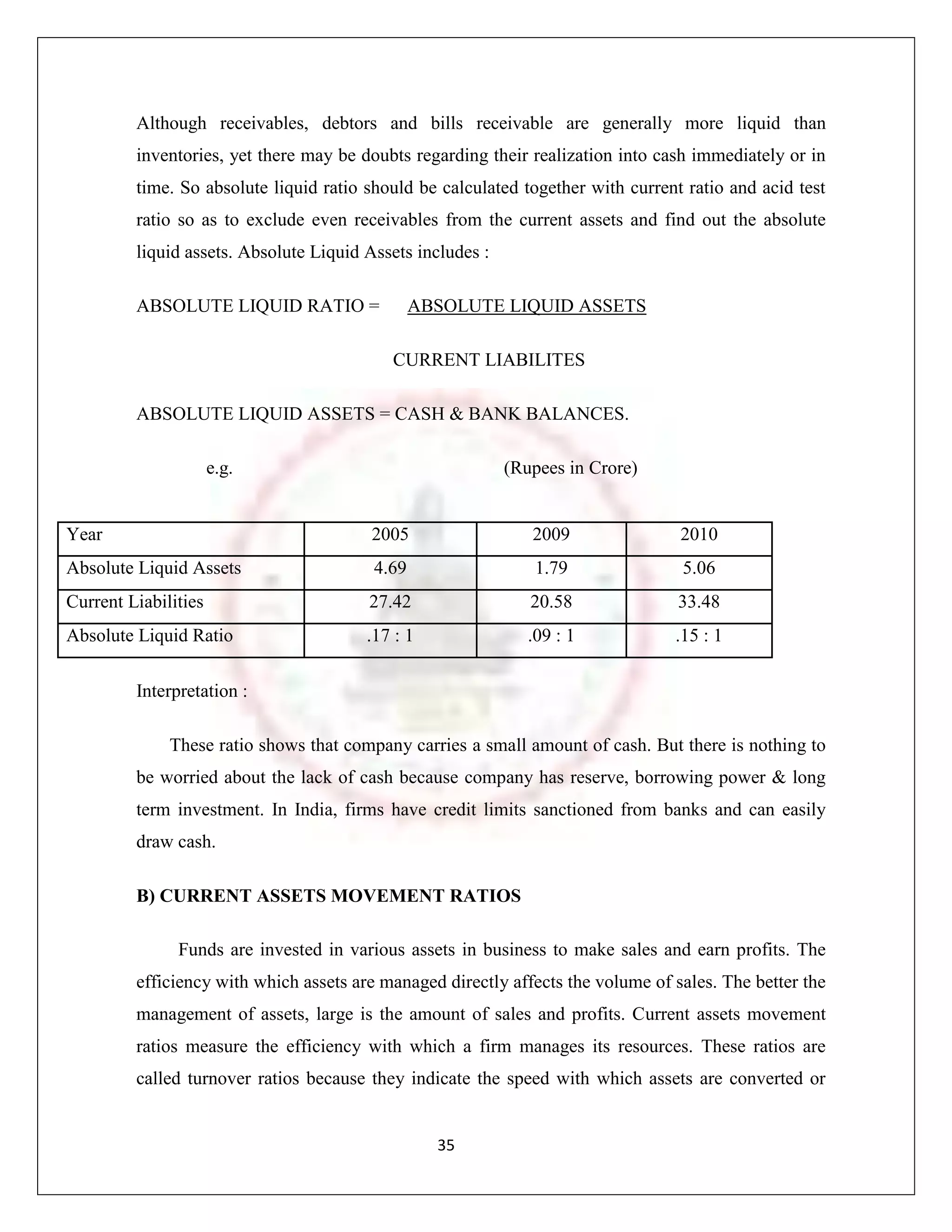 Although receivables, debtors and bills receivable are generally more liquid than
         inventories, yet there may be doubts regarding their realization into cash immediately or in
         time. So absolute liquid ratio should be calculated together with current ratio and acid test
         ratio so as to exclude even receivables from the current assets and find out the absolute
         liquid assets. Absolute Liquid Assets includes :

         ABSOLUTE LIQUID RATIO =                ABSOLUTE LIQUID ASSETS

                                           CURRENT LIABILITES

         ABSOLUTE LIQUID ASSETS = CASH & BANK BALANCES.

                      e.g.                                  (Rupees in Crore)


Year                                     2005                  2009               2010
Absolute Liquid Assets                   4.69                   1.79              5.06
Current Liabilities                     27.42                  20.58              33.48
Absolute Liquid Ratio                   .17 : 1                .09 : 1           .15 : 1

         Interpretation :

              These ratio shows that company carries a small amount of cash. But there is nothing to
         be worried about the lack of cash because company has reserve, borrowing power & long
         term investment. In India, firms have credit limits sanctioned from banks and can easily
         draw cash.

         B) CURRENT ASSETS MOVEMENT RATIOS

               Funds are invested in various assets in business to make sales and earn profits. The
         efficiency with which assets are managed directly affects the volume of sales. The better the
         management of assets, large is the amount of sales and profits. Current assets movement
         ratios measure the efficiency with which a firm manages its resources. These ratios are
         called turnover ratios because they indicate the speed with which assets are converted or


                                                  35
 
