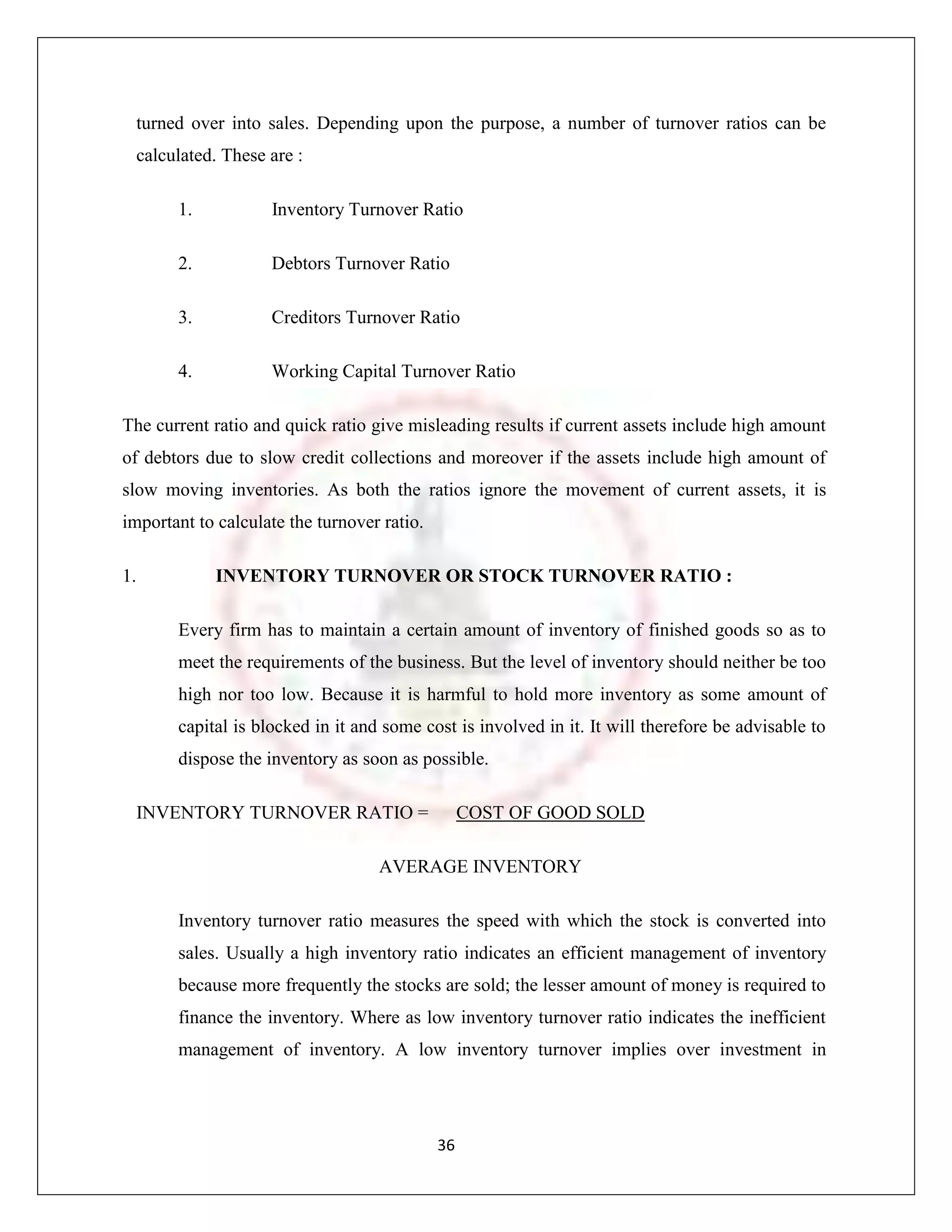 turned over into sales. Depending upon the purpose, a number of turnover ratios can be
  calculated. These are :

       1.           Inventory Turnover Ratio

       2.           Debtors Turnover Ratio

       3.           Creditors Turnover Ratio

       4.           Working Capital Turnover Ratio

The current ratio and quick ratio give misleading results if current assets include high amount
of debtors due to slow credit collections and moreover if the assets include high amount of
slow moving inventories. As both the ratios ignore the movement of current assets, it is
important to calculate the turnover ratio.

1.           INVENTORY TURNOVER OR STOCK TURNOVER RATIO :

       Every firm has to maintain a certain amount of inventory of finished goods so as to
       meet the requirements of the business. But the level of inventory should neither be too
       high nor too low. Because it is harmful to hold more inventory as some amount of
       capital is blocked in it and some cost is involved in it. It will therefore be advisable to
       dispose the inventory as soon as possible.

  INVENTORY TURNOVER RATIO =                      COST OF GOOD SOLD

                                   AVERAGE INVENTORY

       Inventory turnover ratio measures the speed with which the stock is converted into
       sales. Usually a high inventory ratio indicates an efficient management of inventory
       because more frequently the stocks are sold; the lesser amount of money is required to
       finance the inventory. Where as low inventory turnover ratio indicates the inefficient
       management of inventory. A low inventory turnover implies over investment in




                                             36
 