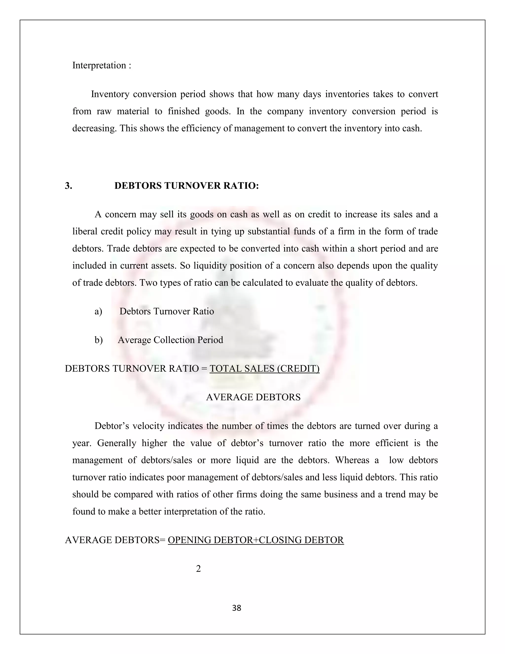Interpretation :

       Inventory conversion period shows that how many days inventories takes to convert
  from raw material to finished goods. In the company inventory conversion period is
  decreasing. This shows the efficiency of management to convert the inventory into cash.




3.           DEBTORS TURNOVER RATIO:

        A concern may sell its goods on cash as well as on credit to increase its sales and a
  liberal credit policy may result in tying up substantial funds of a firm in the form of trade
  debtors. Trade debtors are expected to be converted into cash within a short period and are
  included in current assets. So liquidity position of a concern also depends upon the quality
  of trade debtors. Two types of ratio can be calculated to evaluate the quality of debtors.

        a)    Debtors Turnover Ratio

        b)    Average Collection Period

DEBTORS TURNOVER RATIO = TOTAL SALES (CREDIT)

                                      AVERAGE DEBTORS

        Debtor‟s velocity indicates the number of times the debtors are turned over during a
  year. Generally higher the value of debtor‟s turnover ratio the more efficient is the
  management of debtors/sales or more liquid are the debtors. Whereas a             low debtors
  turnover ratio indicates poor management of debtors/sales and less liquid debtors. This ratio
  should be compared with ratios of other firms doing the same business and a trend may be
  found to make a better interpretation of the ratio.

AVERAGE DEBTORS= OPENING DEBTOR+CLOSING DEBTOR

                                  2


                                            38
 