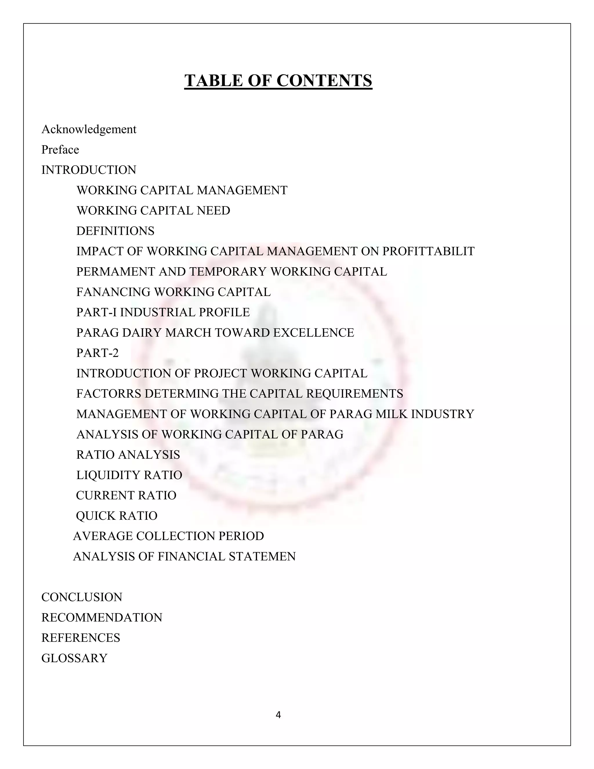 TABLE OF CONTENTS

Acknowledgement
Preface
INTRODUCTION
      WORKING CAPITAL MANAGEMENT
      WORKING CAPITAL NEED
      DEFINITIONS
      IMPACT OF WORKING CAPITAL MANAGEMENT ON PROFITTABILIT
      PERMAMENT AND TEMPORARY WORKING CAPITAL
      FANANCING WORKING CAPITAL
      PART-I INDUSTRIAL PROFILE
      PARAG DAIRY MARCH TOWARD EXCELLENCE
      PART-2
      INTRODUCTION OF PROJECT WORKING CAPITAL
      FACTORRS DETERMING THE CAPITAL REQUIREMENTS
      MANAGEMENT OF WORKING CAPITAL OF PARAG MILK INDUSTRY
      ANALYSIS OF WORKING CAPITAL OF PARAG
      RATIO ANALYSIS
      LIQUIDITY RATIO
      CURRENT RATIO
      QUICK RATIO
     AVERAGE COLLECTION PERIOD
     ANALYSIS OF FINANCIAL STATEMEN


CONCLUSION
RECOMMENDATION
REFERENCES
GLOSSARY



                                  4
 