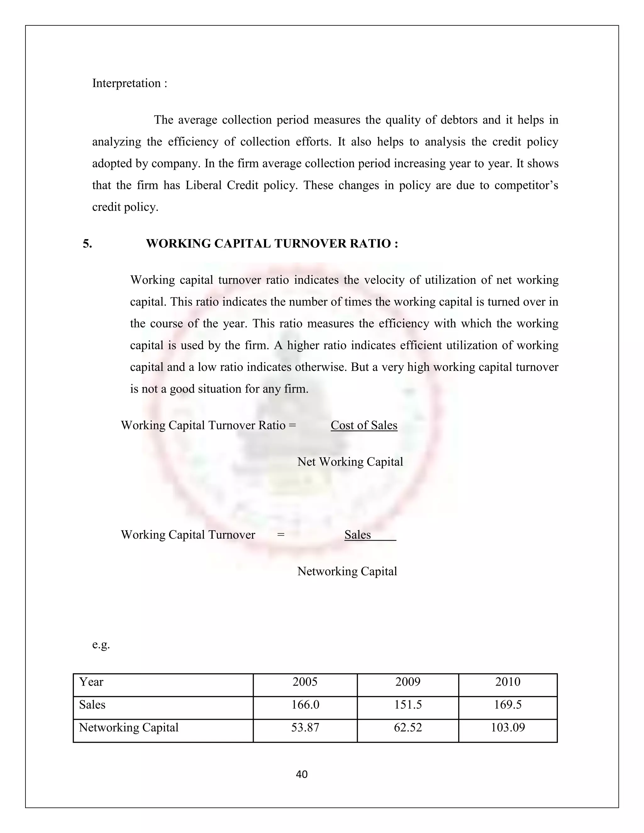 Interpretation :

               The average collection period measures the quality of debtors and it helps in
  analyzing the efficiency of collection efforts. It also helps to analysis the credit policy
  adopted by company. In the firm average collection period increasing year to year. It shows
  that the firm has Liberal Credit policy. These changes in policy are due to competitor‟s
  credit policy.

5.           WORKING CAPITAL TURNOVER RATIO :

          Working capital turnover ratio indicates the velocity of utilization of net working
          capital. This ratio indicates the number of times the working capital is turned over in
          the course of the year. This ratio measures the efficiency with which the working
          capital is used by the firm. A higher ratio indicates efficient utilization of working
          capital and a low ratio indicates otherwise. But a very high working capital turnover
          is not a good situation for any firm.

         Working Capital Turnover Ratio =           Cost of Sales

                                             Net Working Capital




         Working Capital Turnover       =             Sales

                                             Networking Capital




  e.g.

Year                                        2005                2009                2010
Sales                                       166.0               151.5              169.5
Networking Capital                          53.87               62.52              103.09


                                            40
 