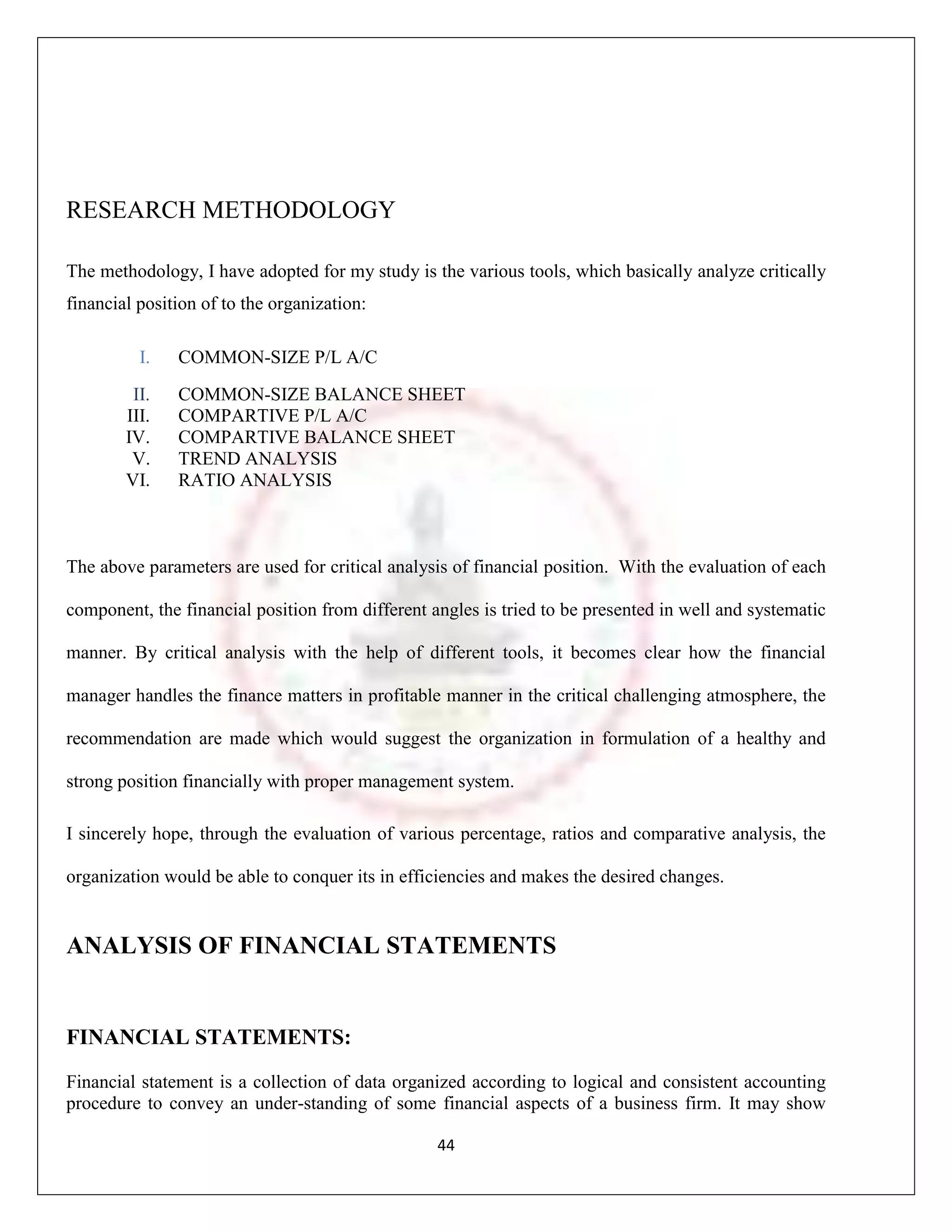 RESEARCH METHODOLOGY

The methodology, I have adopted for my study is the various tools, which basically analyze critically
financial position of to the organization:

          I.   COMMON-SIZE P/L A/C
         II.   COMMON-SIZE BALANCE SHEET
        III.   COMPARTIVE P/L A/C
        IV.    COMPARTIVE BALANCE SHEET
         V.    TREND ANALYSIS
        VI.    RATIO ANALYSIS



The above parameters are used for critical analysis of financial position. With the evaluation of each

component, the financial position from different angles is tried to be presented in well and systematic

manner. By critical analysis with the help of different tools, it becomes clear how the financial

manager handles the finance matters in profitable manner in the critical challenging atmosphere, the

recommendation are made which would suggest the organization in formulation of a healthy and

strong position financially with proper management system.

I sincerely hope, through the evaluation of various percentage, ratios and comparative analysis, the

organization would be able to conquer its in efficiencies and makes the desired changes.


ANALYSIS OF FINANCIAL STATEMENTS


FINANCIAL STATEMENTS:
Financial statement is a collection of data organized according to logical and consistent accounting
procedure to convey an under-standing of some financial aspects of a business firm. It may show

                                                  44
 