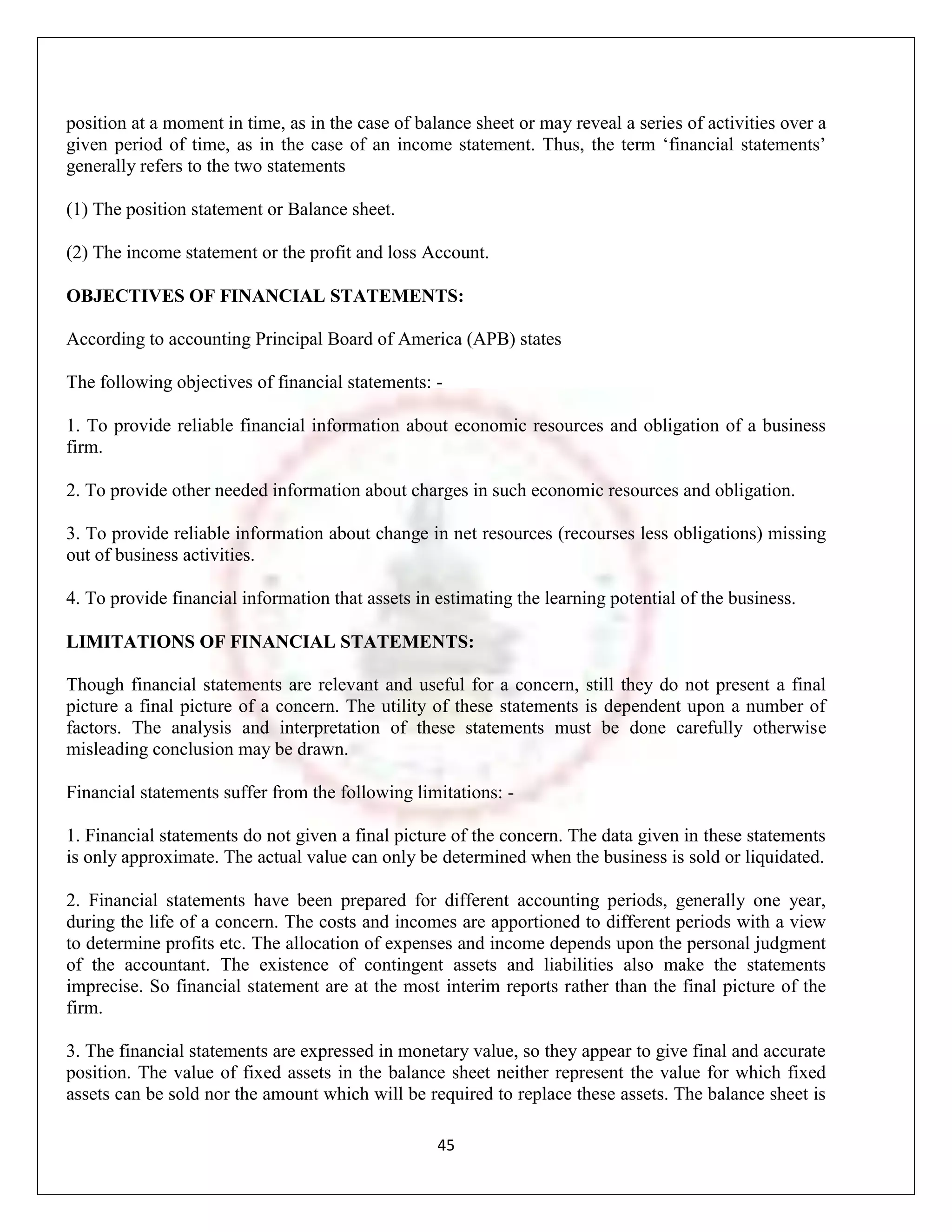 position at a moment in time, as in the case of balance sheet or may reveal a series of activities over a
given period of time, as in the case of an income statement. Thus, the term „financial statements‟
generally refers to the two statements

(1) The position statement or Balance sheet.

(2) The income statement or the profit and loss Account.

OBJECTIVES OF FINANCIAL STATEMENTS:

According to accounting Principal Board of America (APB) states

The following objectives of financial statements: -

1. To provide reliable financial information about economic resources and obligation of a business
firm.

2. To provide other needed information about charges in such economic resources and obligation.

3. To provide reliable information about change in net resources (recourses less obligations) missing
out of business activities.

4. To provide financial information that assets in estimating the learning potential of the business.

LIMITATIONS OF FINANCIAL STATEMENTS:

Though financial statements are relevant and useful for a concern, still they do not present a final
picture a final picture of a concern. The utility of these statements is dependent upon a number of
factors. The analysis and interpretation of these statements must be done carefully otherwise
misleading conclusion may be drawn.

Financial statements suffer from the following limitations: -

1. Financial statements do not given a final picture of the concern. The data given in these statements
is only approximate. The actual value can only be determined when the business is sold or liquidated.

2. Financial statements have been prepared for different accounting periods, generally one year,
during the life of a concern. The costs and incomes are apportioned to different periods with a view
to determine profits etc. The allocation of expenses and income depends upon the personal judgment
of the accountant. The existence of contingent assets and liabilities also make the statements
imprecise. So financial statement are at the most interim reports rather than the final picture of the
firm.

3. The financial statements are expressed in monetary value, so they appear to give final and accurate
position. The value of fixed assets in the balance sheet neither represent the value for which fixed
assets can be sold nor the amount which will be required to replace these assets. The balance sheet is

                                                   45
 
