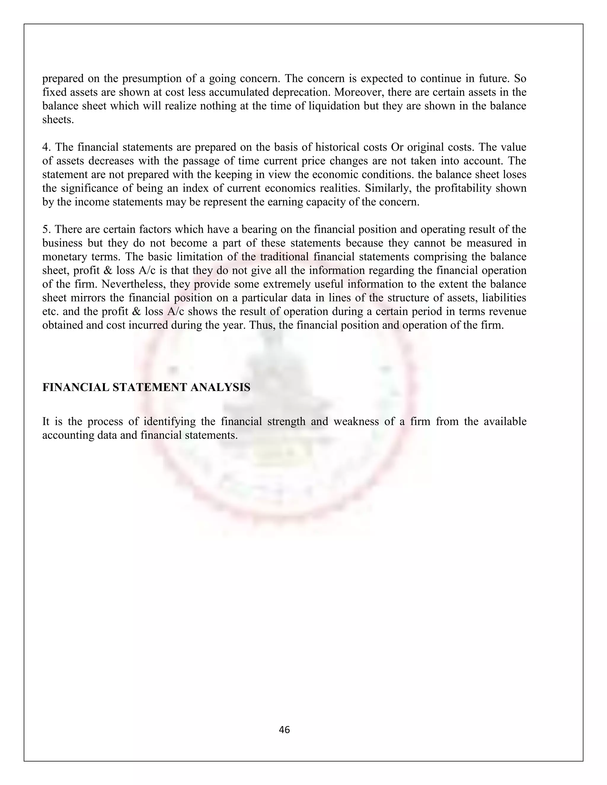 prepared on the presumption of a going concern. The concern is expected to continue in future. So
fixed assets are shown at cost less accumulated deprecation. Moreover, there are certain assets in the
balance sheet which will realize nothing at the time of liquidation but they are shown in the balance
sheets.

4. The financial statements are prepared on the basis of historical costs Or original costs. The value
of assets decreases with the passage of time current price changes are not taken into account. The
statement are not prepared with the keeping in view the economic conditions. the balance sheet loses
the significance of being an index of current economics realities. Similarly, the profitability shown
by the income statements may be represent the earning capacity of the concern.

5. There are certain factors which have a bearing on the financial position and operating result of the
business but they do not become a part of these statements because they cannot be measured in
monetary terms. The basic limitation of the traditional financial statements comprising the balance
sheet, profit & loss A/c is that they do not give all the information regarding the financial operation
of the firm. Nevertheless, they provide some extremely useful information to the extent the balance
sheet mirrors the financial position on a particular data in lines of the structure of assets, liabilities
etc. and the profit & loss A/c shows the result of operation during a certain period in terms revenue
obtained and cost incurred during the year. Thus, the financial position and operation of the firm.




FINANCIAL STATEMENT ANALYSIS

It is the process of identifying the financial strength and weakness of a firm from the available
accounting data and financial statements.




                                                   46
 
