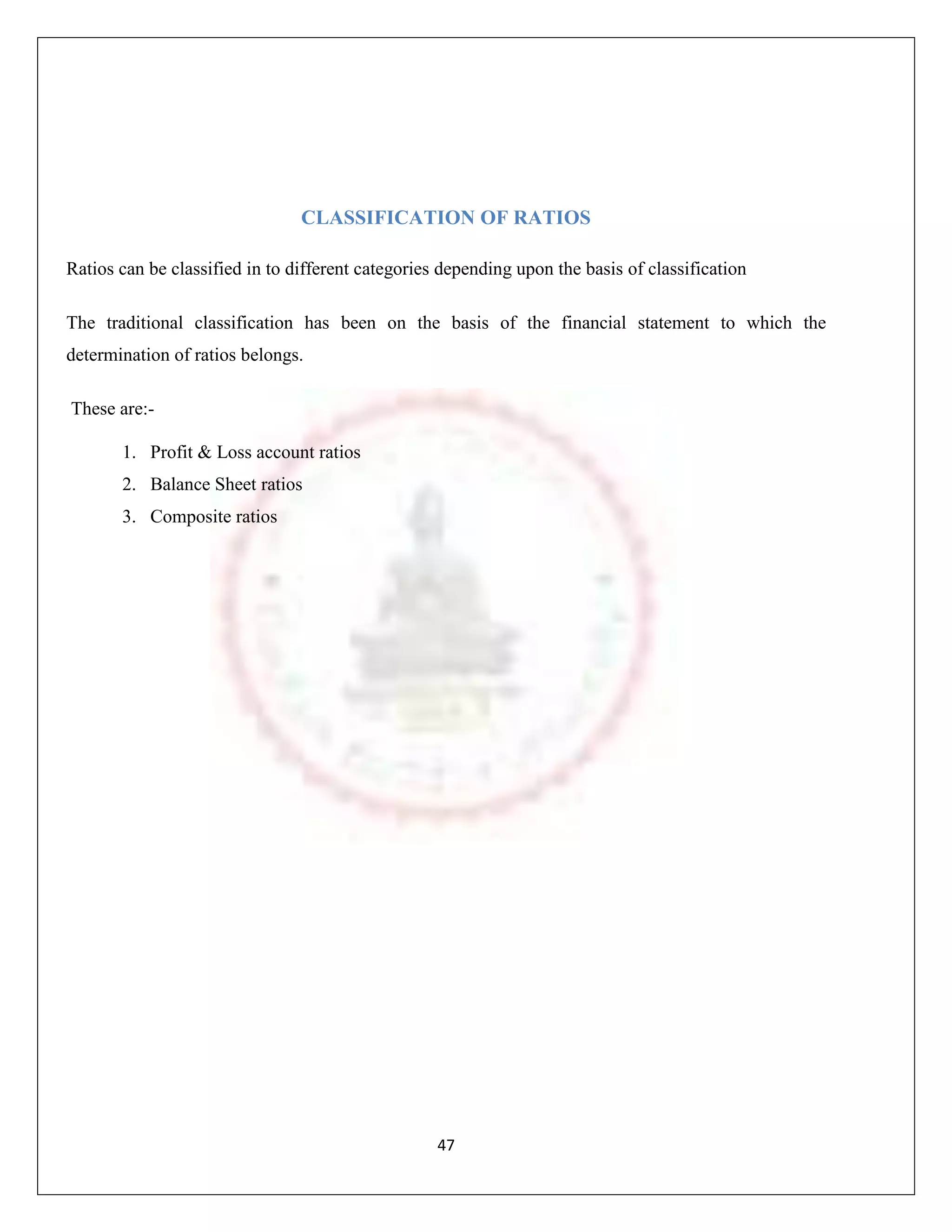 CLASSIFICATION OF RATIOS

Ratios can be classified in to different categories depending upon the basis of classification

The traditional classification has been on the basis of the financial statement to which the
determination of ratios belongs.

These are:-

       1. Profit & Loss account ratios
       2. Balance Sheet ratios
       3. Composite ratios




                                                   47
 