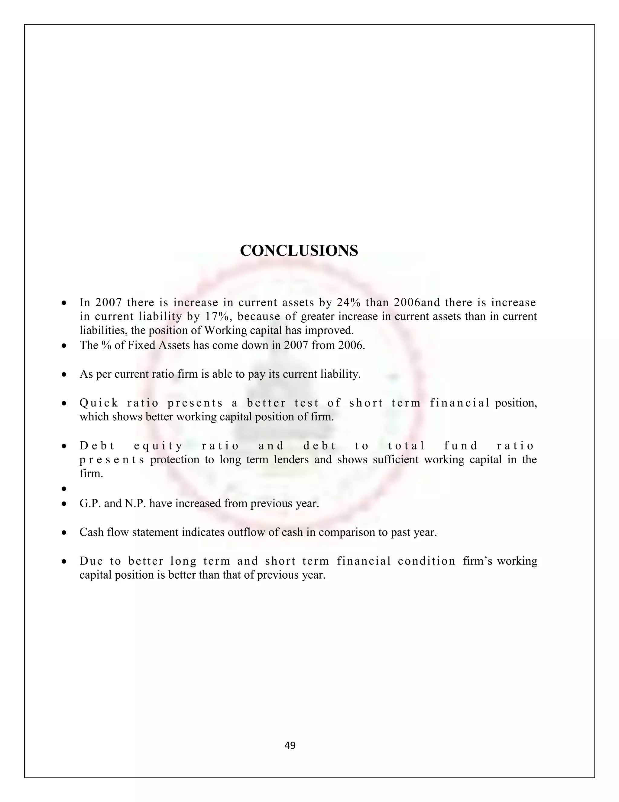 CONCLUSIONS


In 2007 there is increase in current assets by 24% than 2006and there is increase
in current liability by 17%, because of greater increase in current assets than in current
liabilities, the position of Working capital has improved.
The % of Fixed Assets has come down in 2007 from 2006.

As per current ratio firm is able to pay its current liability.

Q u i c k r a t i o p r e s e n t s a b e t t e r t e s t o f s h o r t t e r m f i n a n c i a l position,
which shows better working capital position of firm.

Debt         equity       ratio       and     debt     to    total      fund       ratio
p r e s e n t s protection to long term lenders and shows sufficient working capital in the
firm.

G.P. and N.P. have increased from previous year.

Cash flow statement indicates outflow of cash in comparison to past year.

D u e t o b e t t e r l o n g t e r m a n d s h o r t t e r m f i n a n c i a l c o n d i t i o n firm‟s working
capital position is better than that of previous year.




                                                  49
 