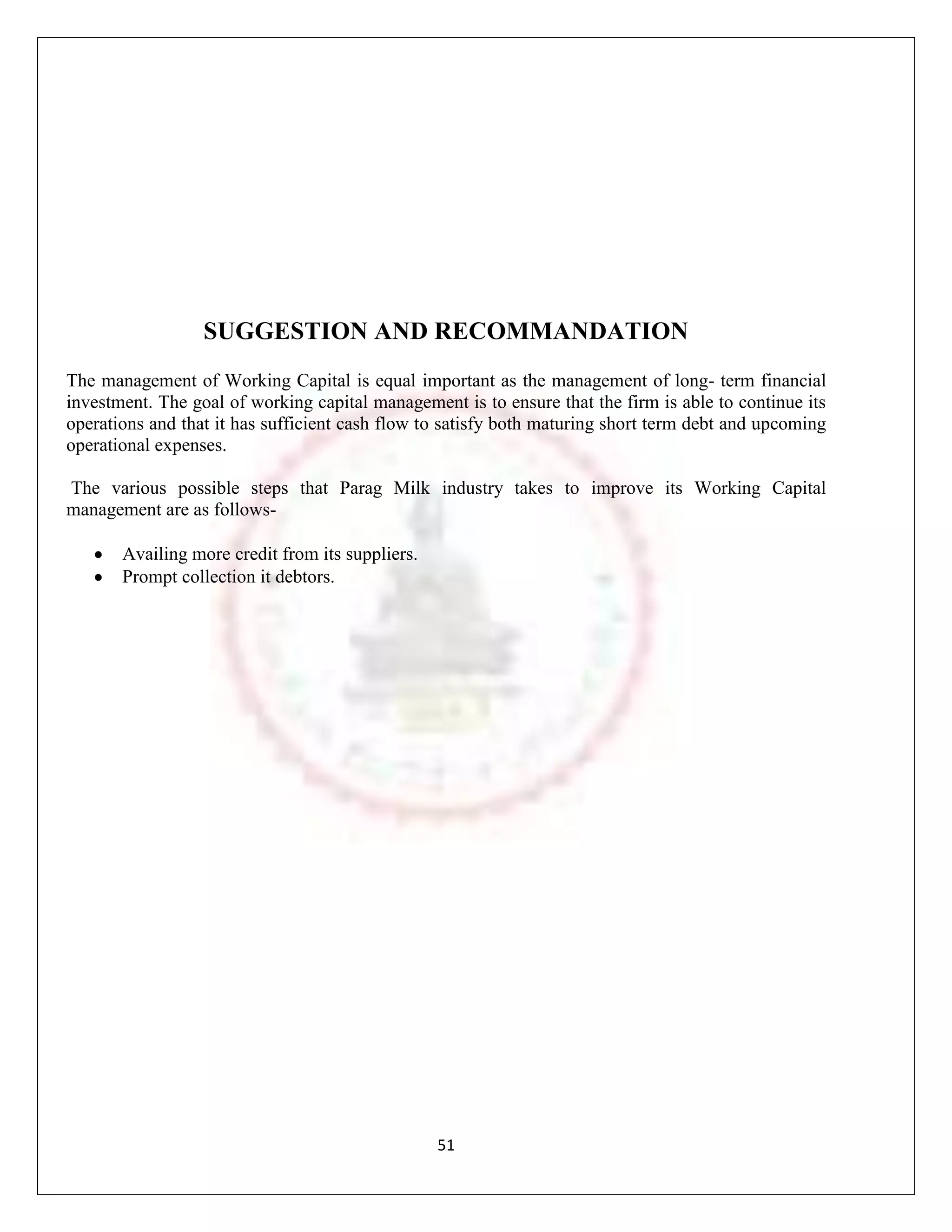SUGGESTION AND RECOMMANDATION
The management of Working Capital is equal important as the management of long- term financial
investment. The goal of working capital management is to ensure that the firm is able to continue its
operations and that it has sufficient cash flow to satisfy both maturing short term debt and upcoming
operational expenses.

The various possible steps that Parag Milk industry takes to improve its Working Capital
management are as follows-

       Availing more credit from its suppliers.
       Prompt collection it debtors.




                                                  51
 