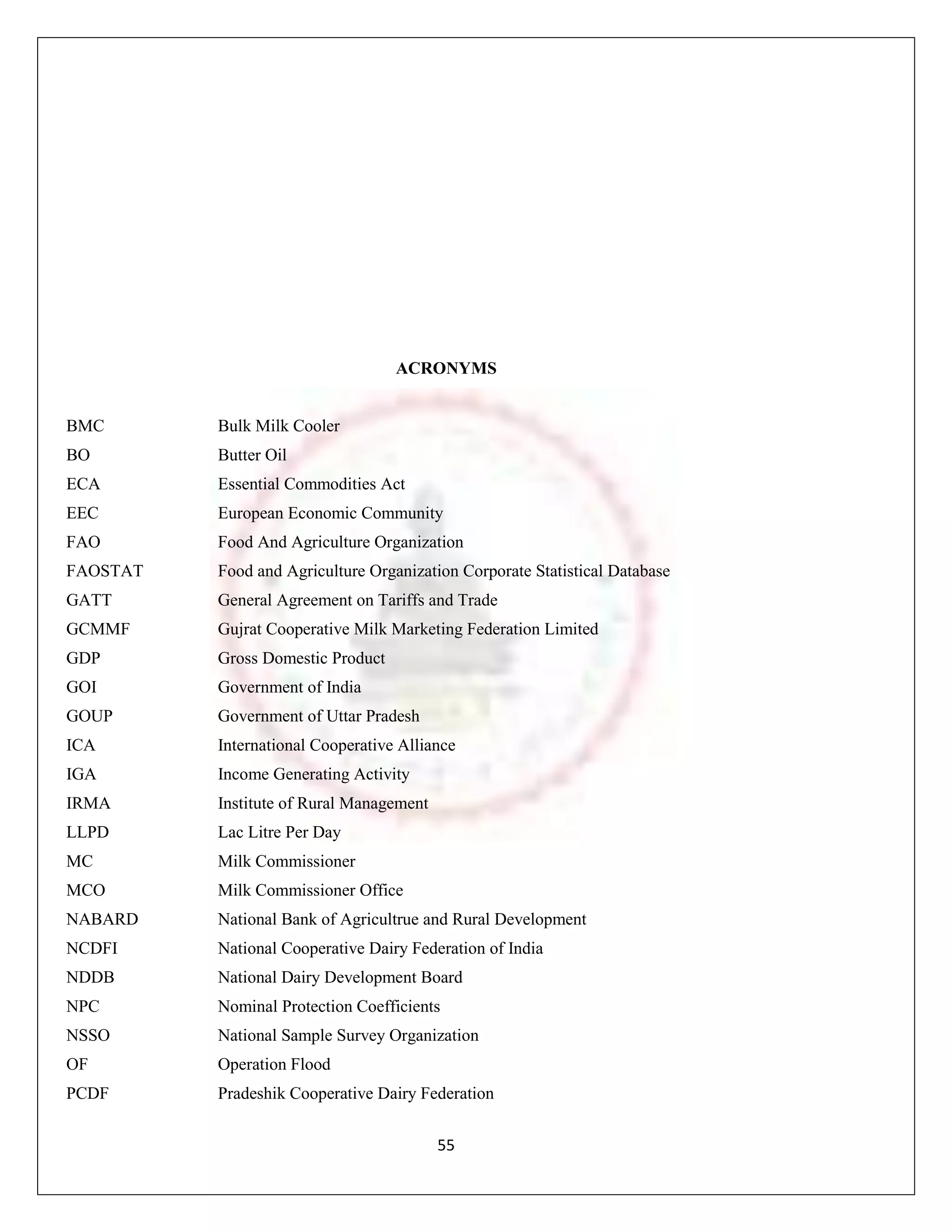 ACRONYMS


BMC       Bulk Milk Cooler
BO        Butter Oil
ECA       Essential Commodities Act
EEC       European Economic Community
FAO       Food And Agriculture Organization
FAOSTAT   Food and Agriculture Organization Corporate Statistical Database
GATT      General Agreement on Tariffs and Trade
GCMMF     Gujrat Cooperative Milk Marketing Federation Limited
GDP       Gross Domestic Product
GOI       Government of India
GOUP      Government of Uttar Pradesh
ICA       International Cooperative Alliance
IGA       Income Generating Activity
IRMA      Institute of Rural Management
LLPD      Lac Litre Per Day
MC        Milk Commissioner
MCO       Milk Commissioner Office
NABARD    National Bank of Agricultrue and Rural Development
NCDFI     National Cooperative Dairy Federation of India
NDDB      National Dairy Development Board
NPC       Nominal Protection Coefficients
NSSO      National Sample Survey Organization
OF        Operation Flood
PCDF      Pradeshik Cooperative Dairy Federation


                                          55
 
