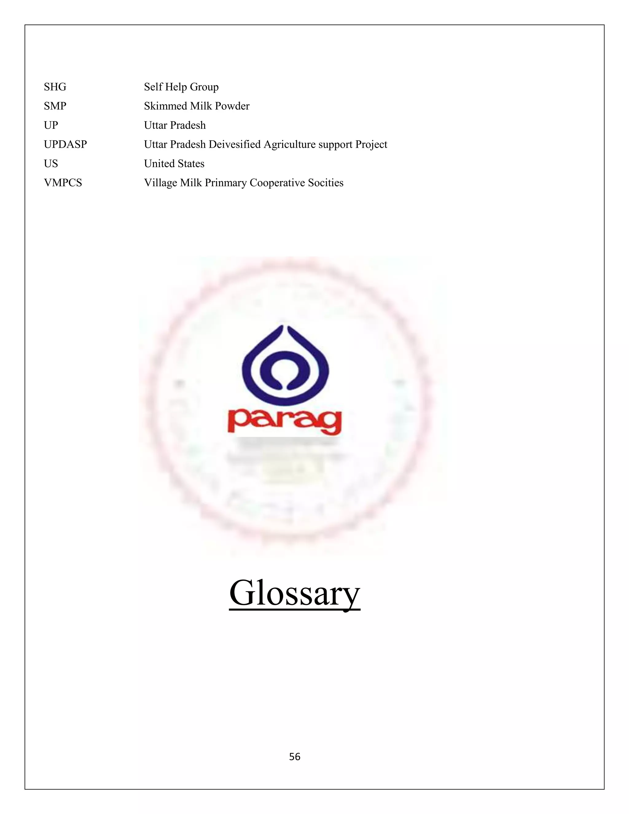SHG      Self Help Group
SMP      Skimmed Milk Powder
UP       Uttar Pradesh
UPDASP   Uttar Pradesh Deivesified Agriculture support Project
US       United States
VMPCS    Village Milk Prinmary Cooperative Socities




                           Glossary



                                        56
 