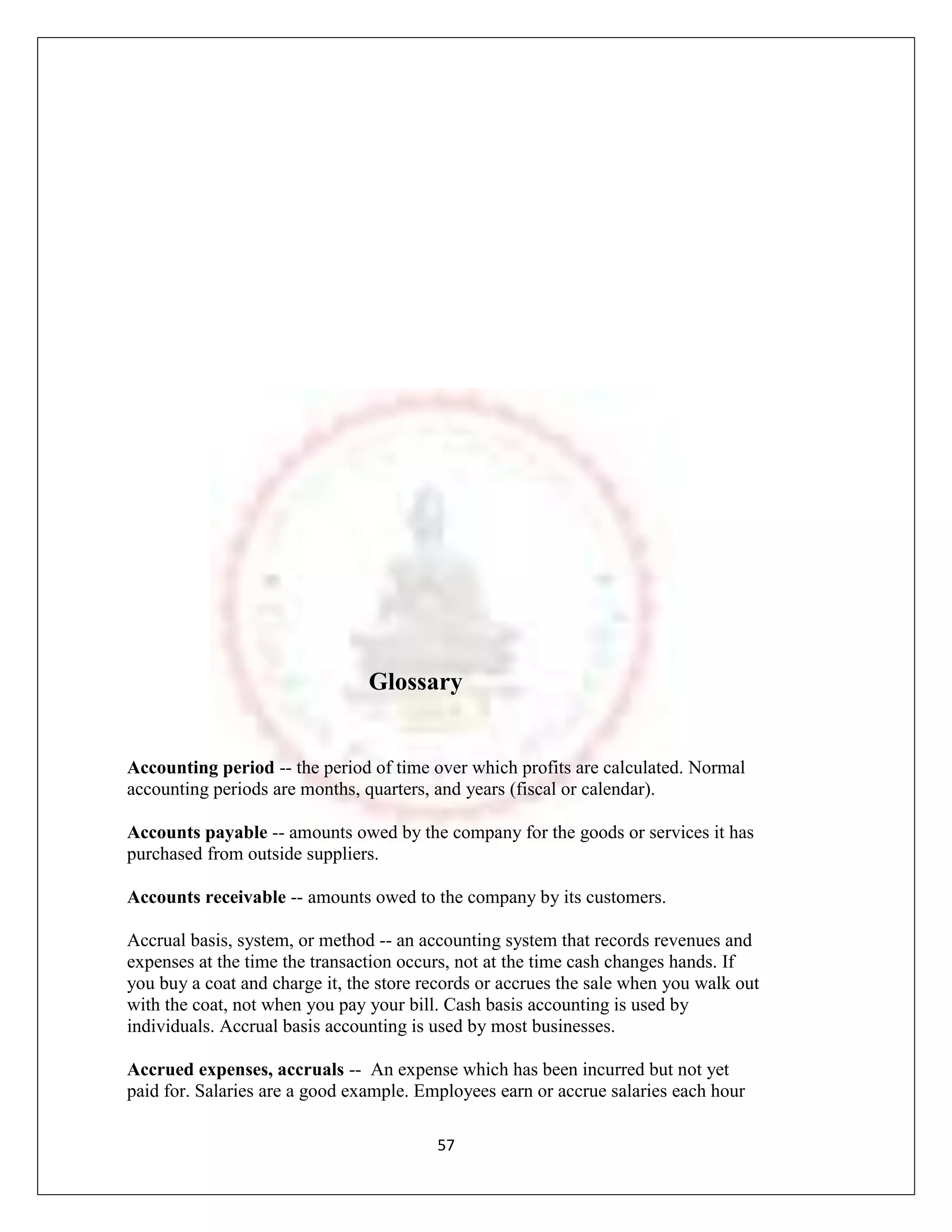 Glossary


Accounting period -- the period of time over which profits are calculated. Normal
accounting periods are months, quarters, and years (fiscal or calendar).

Accounts payable -- amounts owed by the company for the goods or services it has
purchased from outside suppliers.

Accounts receivable -- amounts owed to the company by its customers.

Accrual basis, system, or method -- an accounting system that records revenues and
expenses at the time the transaction occurs, not at the time cash changes hands. If
you buy a coat and charge it, the store records or accrues the sale when you walk out
with the coat, not when you pay your bill. Cash basis accounting is used by
individuals. Accrual basis accounting is used by most businesses.

Accrued expenses, accruals -- An expense which has been incurred but not yet
paid for. Salaries are a good example. Employees earn or accrue salaries each hour

                                         57
 