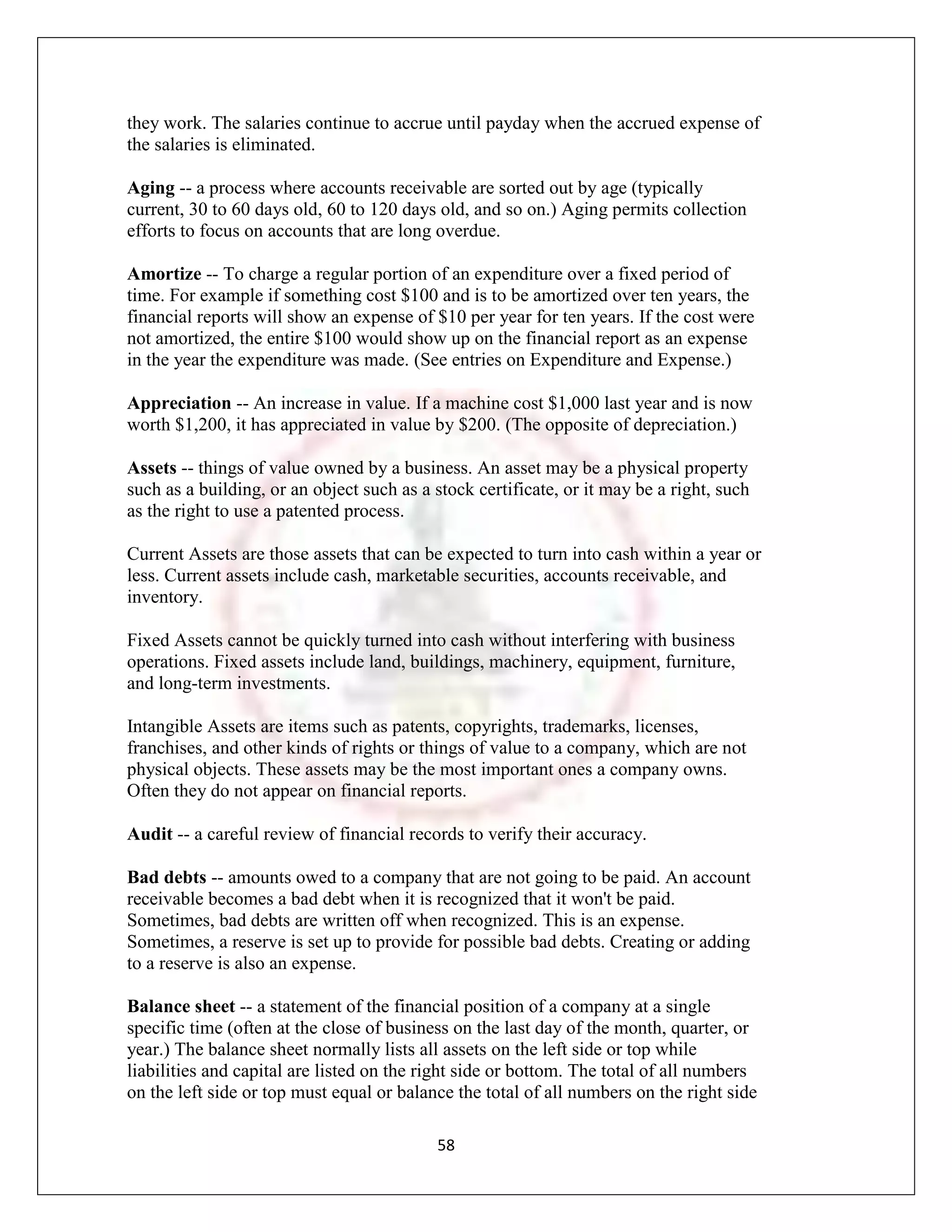 they work. The salaries continue to accrue until payday when the accrued expense of
the salaries is eliminated.

Aging -- a process where accounts receivable are sorted out by age (typically
current, 30 to 60 days old, 60 to 120 days old, and so on.) Aging permits collection
efforts to focus on accounts that are long overdue.

Amortize -- To charge a regular portion of an expenditure over a fixed period of
time. For example if something cost $100 and is to be amortized over ten years, the
financial reports will show an expense of $10 per year for ten years. If the cost were
not amortized, the entire $100 would show up on the financial report as an expense
in the year the expenditure was made. (See entries on Expenditure and Expense.)

Appreciation -- An increase in value. If a machine cost $1,000 last year and is now
worth $1,200, it has appreciated in value by $200. (The opposite of depreciation.)

Assets -- things of value owned by a business. An asset may be a physical property
such as a building, or an object such as a stock certificate, or it may be a right, such
as the right to use a patented process.

Current Assets are those assets that can be expected to turn into cash within a year or
less. Current assets include cash, marketable securities, accounts receivable, and
inventory.

Fixed Assets cannot be quickly turned into cash without interfering with business
operations. Fixed assets include land, buildings, machinery, equipment, furniture,
and long-term investments.

Intangible Assets are items such as patents, copyrights, trademarks, licenses,
franchises, and other kinds of rights or things of value to a company, which are not
physical objects. These assets may be the most important ones a company owns.
Often they do not appear on financial reports.

Audit -- a careful review of financial records to verify their accuracy.

Bad debts -- amounts owed to a company that are not going to be paid. An account
receivable becomes a bad debt when it is recognized that it won't be paid.
Sometimes, bad debts are written off when recognized. This is an expense.
Sometimes, a reserve is set up to provide for possible bad debts. Creating or adding
to a reserve is also an expense.

Balance sheet -- a statement of the financial position of a company at a single
specific time (often at the close of business on the last day of the month, quarter, or
year.) The balance sheet normally lists all assets on the left side or top while
liabilities and capital are listed on the right side or bottom. The total of all numbers
on the left side or top must equal or balance the total of all numbers on the right side

                                           58
 