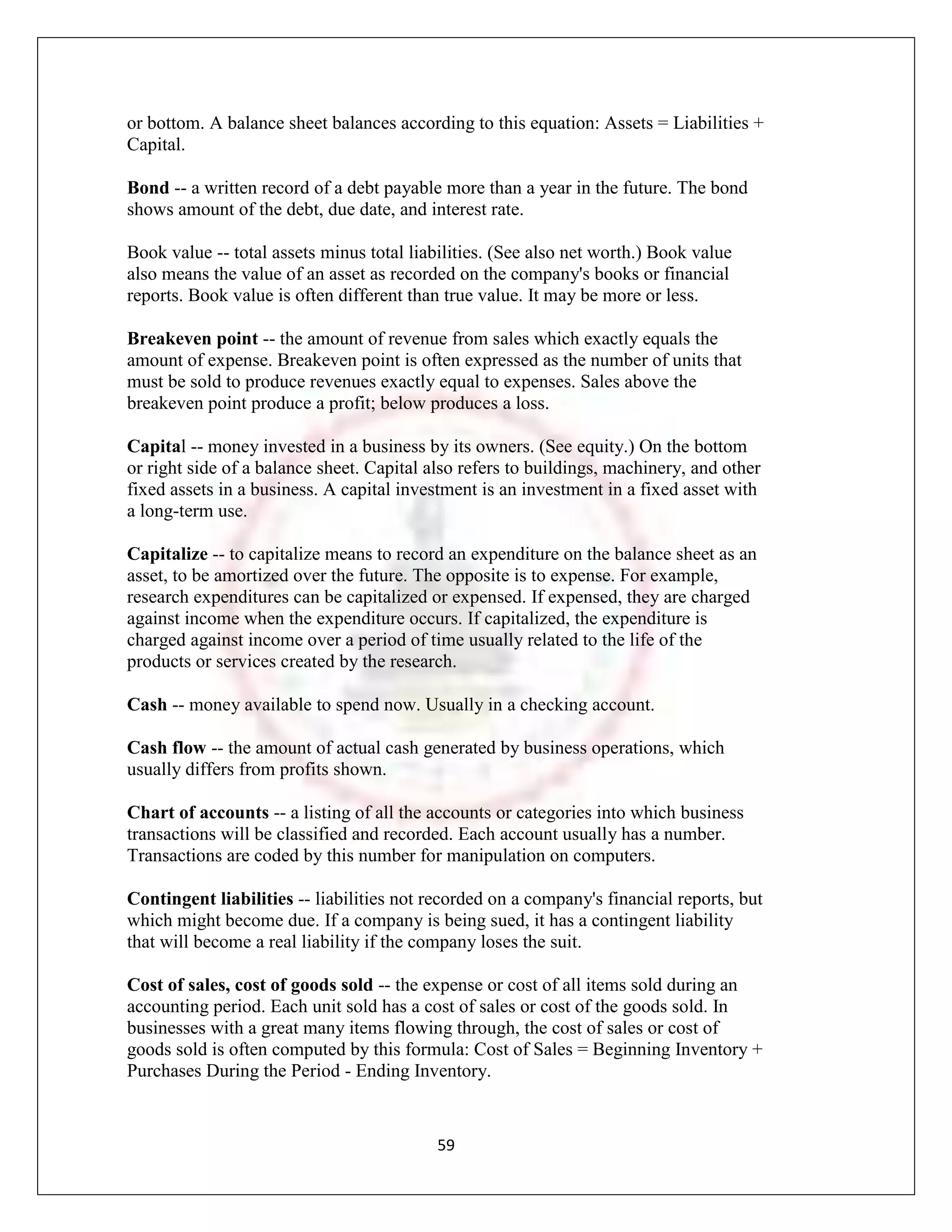 or bottom. A balance sheet balances according to this equation: Assets = Liabilities +
Capital.

Bond -- a written record of a debt payable more than a year in the future. The bond
shows amount of the debt, due date, and interest rate.

Book value -- total assets minus total liabilities. (See also net worth.) Book value
also means the value of an asset as recorded on the company's books or financial
reports. Book value is often different than true value. It may be more or less.

Breakeven point -- the amount of revenue from sales which exactly equals the
amount of expense. Breakeven point is often expressed as the number of units that
must be sold to produce revenues exactly equal to expenses. Sales above the
breakeven point produce a profit; below produces a loss.

Capital -- money invested in a business by its owners. (See equity.) On the bottom
or right side of a balance sheet. Capital also refers to buildings, machinery, and other
fixed assets in a business. A capital investment is an investment in a fixed asset with
a long-term use.

Capitalize -- to capitalize means to record an expenditure on the balance sheet as an
asset, to be amortized over the future. The opposite is to expense. For example,
research expenditures can be capitalized or expensed. If expensed, they are charged
against income when the expenditure occurs. If capitalized, the expenditure is
charged against income over a period of time usually related to the life of the
products or services created by the research.

Cash -- money available to spend now. Usually in a checking account.

Cash flow -- the amount of actual cash generated by business operations, which
usually differs from profits shown.

Chart of accounts -- a listing of all the accounts or categories into which business
transactions will be classified and recorded. Each account usually has a number.
Transactions are coded by this number for manipulation on computers.

Contingent liabilities -- liabilities not recorded on a company's financial reports, but
which might become due. If a company is being sued, it has a contingent liability
that will become a real liability if the company loses the suit.

Cost of sales, cost of goods sold -- the expense or cost of all items sold during an
accounting period. Each unit sold has a cost of sales or cost of the goods sold. In
businesses with a great many items flowing through, the cost of sales or cost of
goods sold is often computed by this formula: Cost of Sales = Beginning Inventory +
Purchases During the Period - Ending Inventory.


                                           59
 
