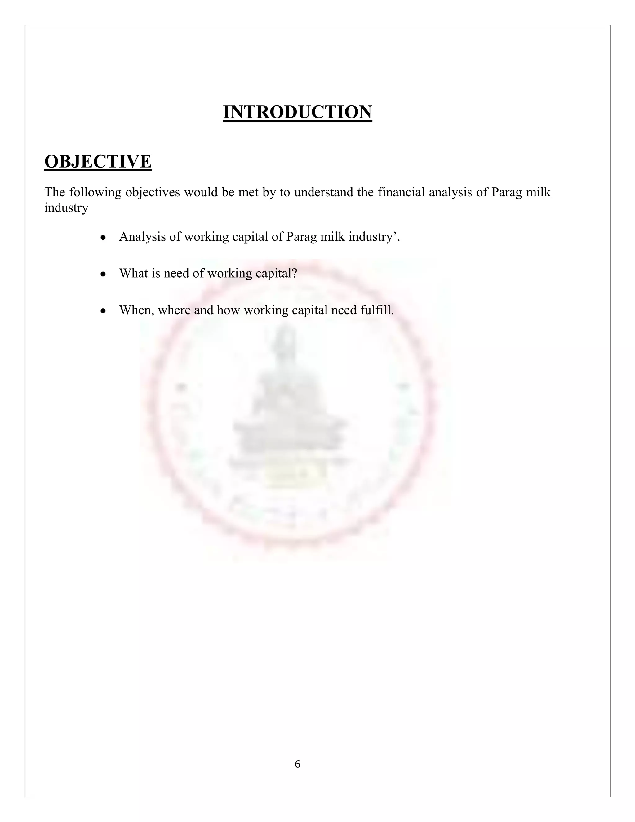 INTRODUCTION

OBJECTIVE
The following objectives would be met by to understand the financial analysis of Parag milk
industry

             Analysis of working capital of Parag milk industry‟.

             What is need of working capital?

             When, where and how working capital need fulfill.




                                             6
 
