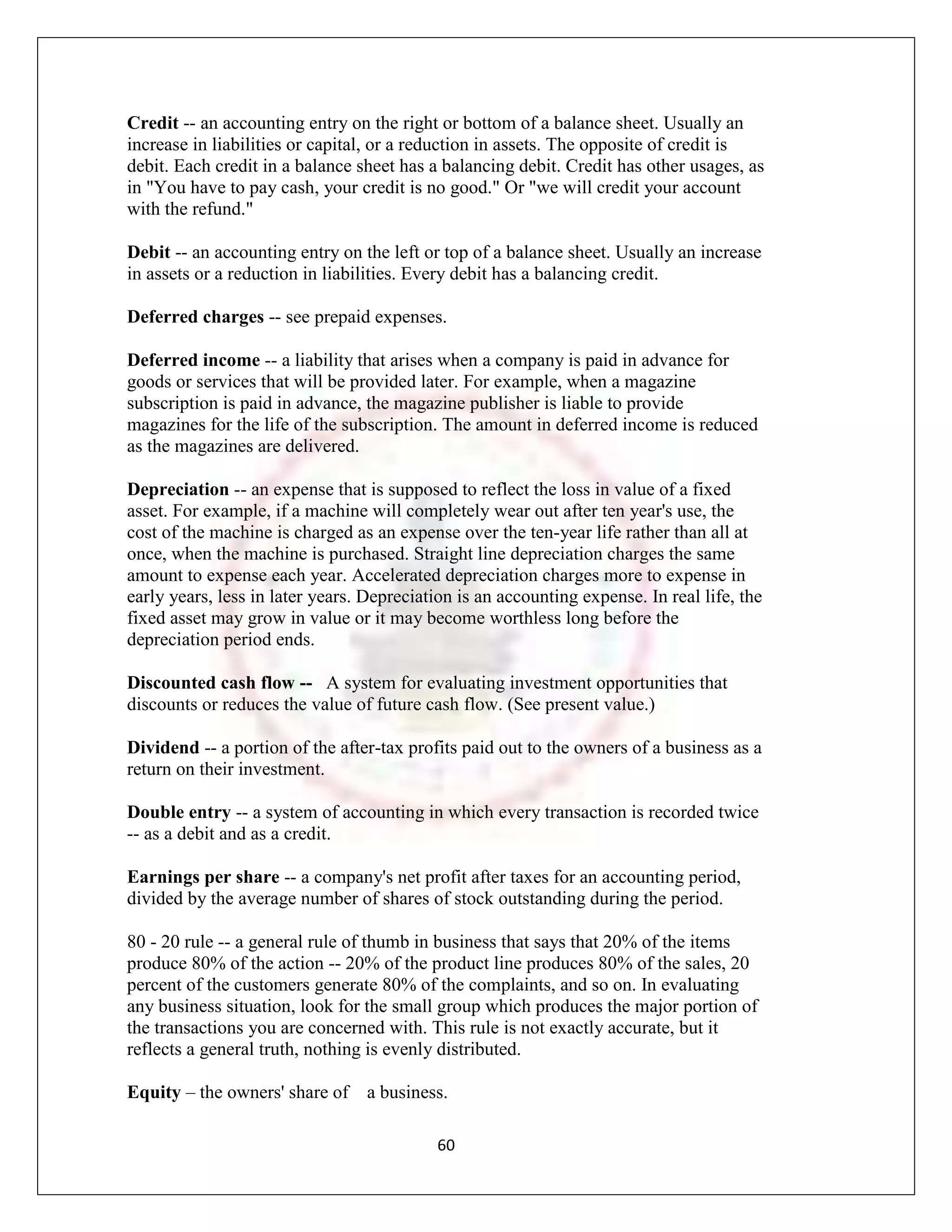 Credit -- an accounting entry on the right or bottom of a balance sheet. Usually an
increase in liabilities or capital, or a reduction in assets. The opposite of credit is
debit. Each credit in a balance sheet has a balancing debit. Credit has other usages, as
in "You have to pay cash, your credit is no good." Or "we will credit your account
with the refund."

Debit -- an accounting entry on the left or top of a balance sheet. Usually an increase
in assets or a reduction in liabilities. Every debit has a balancing credit.

Deferred charges -- see prepaid expenses.

Deferred income -- a liability that arises when a company is paid in advance for
goods or services that will be provided later. For example, when a magazine
subscription is paid in advance, the magazine publisher is liable to provide
magazines for the life of the subscription. The amount in deferred income is reduced
as the magazines are delivered.

Depreciation -- an expense that is supposed to reflect the loss in value of a fixed
asset. For example, if a machine will completely wear out after ten year's use, the
cost of the machine is charged as an expense over the ten-year life rather than all at
once, when the machine is purchased. Straight line depreciation charges the same
amount to expense each year. Accelerated depreciation charges more to expense in
early years, less in later years. Depreciation is an accounting expense. In real life, the
fixed asset may grow in value or it may become worthless long before the
depreciation period ends.

Discounted cash flow -- A system for evaluating investment opportunities that
discounts or reduces the value of future cash flow. (See present value.)

Dividend -- a portion of the after-tax profits paid out to the owners of a business as a
return on their investment.

Double entry -- a system of accounting in which every transaction is recorded twice
-- as a debit and as a credit.

Earnings per share -- a company's net profit after taxes for an accounting period,
divided by the average number of shares of stock outstanding during the period.

80 - 20 rule -- a general rule of thumb in business that says that 20% of the items
produce 80% of the action -- 20% of the product line produces 80% of the sales, 20
percent of the customers generate 80% of the complaints, and so on. In evaluating
any business situation, look for the small group which produces the major portion of
the transactions you are concerned with. This rule is not exactly accurate, but it
reflects a general truth, nothing is evenly distributed.

Equity – the owners' share of a business.

                                           60
 