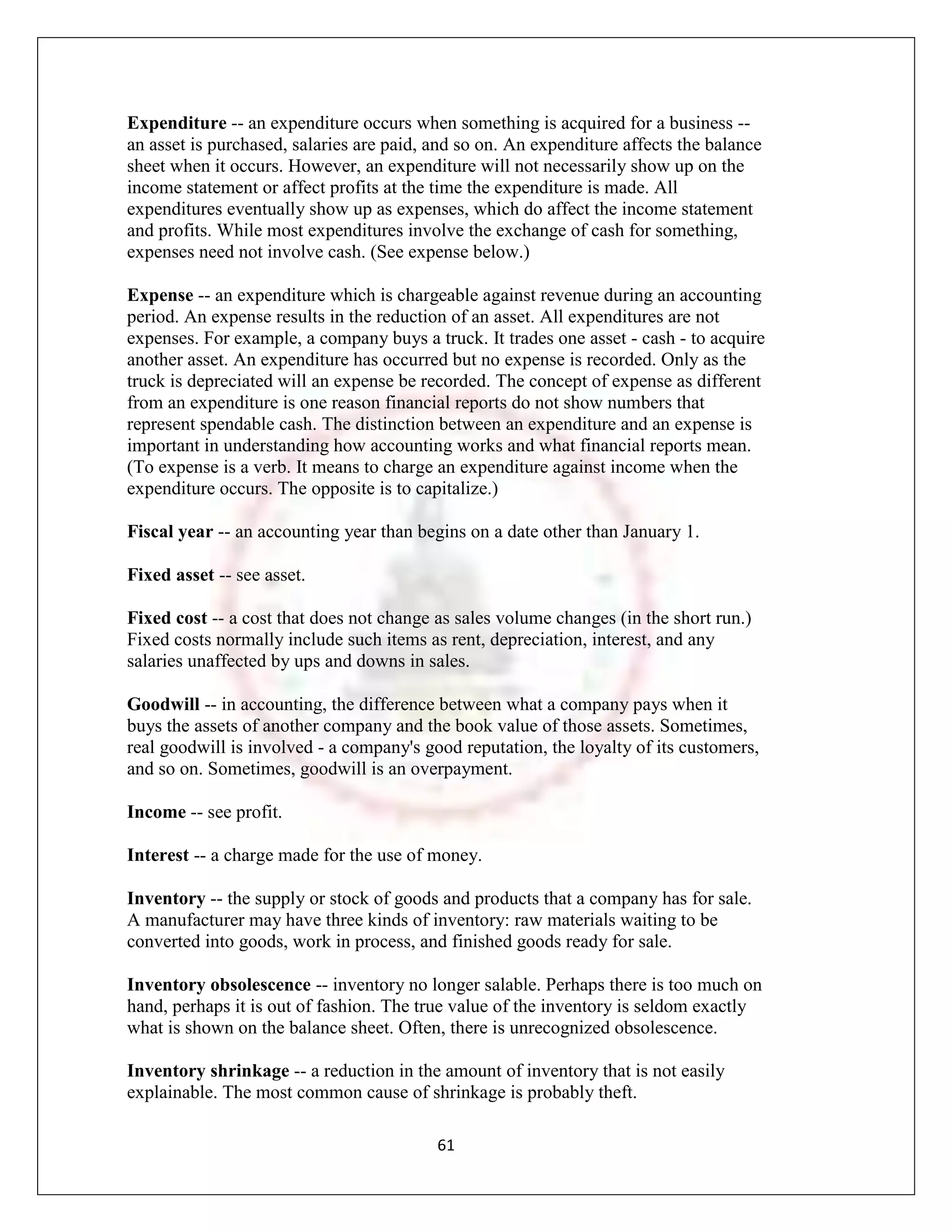 Expenditure -- an expenditure occurs when something is acquired for a business --
an asset is purchased, salaries are paid, and so on. An expenditure affects the balance
sheet when it occurs. However, an expenditure will not necessarily show up on the
income statement or affect profits at the time the expenditure is made. All
expenditures eventually show up as expenses, which do affect the income statement
and profits. While most expenditures involve the exchange of cash for something,
expenses need not involve cash. (See expense below.)

Expense -- an expenditure which is chargeable against revenue during an accounting
period. An expense results in the reduction of an asset. All expenditures are not
expenses. For example, a company buys a truck. It trades one asset - cash - to acquire
another asset. An expenditure has occurred but no expense is recorded. Only as the
truck is depreciated will an expense be recorded. The concept of expense as different
from an expenditure is one reason financial reports do not show numbers that
represent spendable cash. The distinction between an expenditure and an expense is
important in understanding how accounting works and what financial reports mean.
(To expense is a verb. It means to charge an expenditure against income when the
expenditure occurs. The opposite is to capitalize.)

Fiscal year -- an accounting year than begins on a date other than January 1.

Fixed asset -- see asset.

Fixed cost -- a cost that does not change as sales volume changes (in the short run.)
Fixed costs normally include such items as rent, depreciation, interest, and any
salaries unaffected by ups and downs in sales.

Goodwill -- in accounting, the difference between what a company pays when it
buys the assets of another company and the book value of those assets. Sometimes,
real goodwill is involved - a company's good reputation, the loyalty of its customers,
and so on. Sometimes, goodwill is an overpayment.

Income -- see profit.

Interest -- a charge made for the use of money.

Inventory -- the supply or stock of goods and products that a company has for sale.
A manufacturer may have three kinds of inventory: raw materials waiting to be
converted into goods, work in process, and finished goods ready for sale.

Inventory obsolescence -- inventory no longer salable. Perhaps there is too much on
hand, perhaps it is out of fashion. The true value of the inventory is seldom exactly
what is shown on the balance sheet. Often, there is unrecognized obsolescence.

Inventory shrinkage -- a reduction in the amount of inventory that is not easily
explainable. The most common cause of shrinkage is probably theft.

                                          61
 