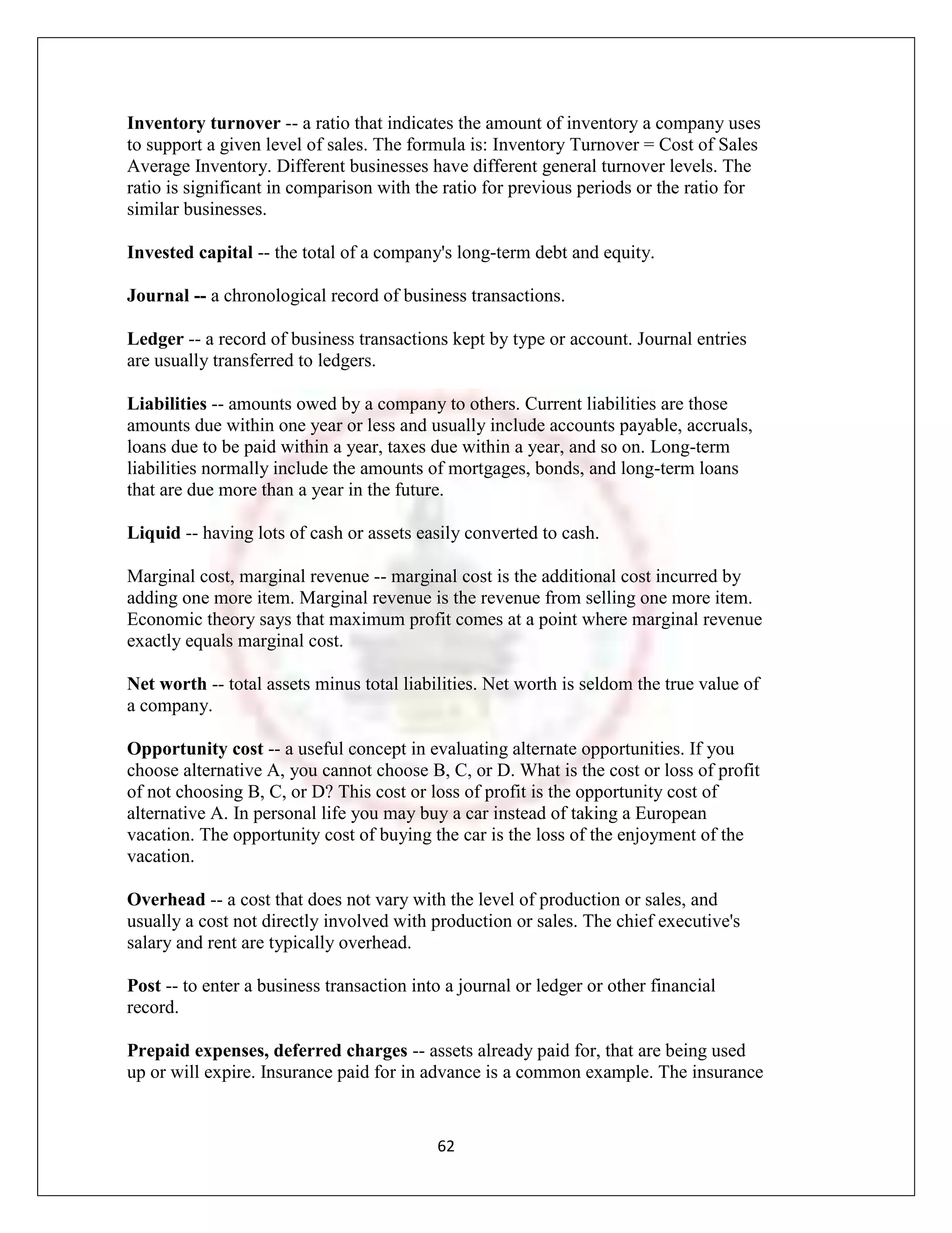 Inventory turnover -- a ratio that indicates the amount of inventory a company uses
to support a given level of sales. The formula is: Inventory Turnover = Cost of Sales
Average Inventory. Different businesses have different general turnover levels. The
ratio is significant in comparison with the ratio for previous periods or the ratio for
similar businesses.

Invested capital -- the total of a company's long-term debt and equity.

Journal -- a chronological record of business transactions.

Ledger -- a record of business transactions kept by type or account. Journal entries
are usually transferred to ledgers.

Liabilities -- amounts owed by a company to others. Current liabilities are those
amounts due within one year or less and usually include accounts payable, accruals,
loans due to be paid within a year, taxes due within a year, and so on. Long-term
liabilities normally include the amounts of mortgages, bonds, and long-term loans
that are due more than a year in the future.

Liquid -- having lots of cash or assets easily converted to cash.

Marginal cost, marginal revenue -- marginal cost is the additional cost incurred by
adding one more item. Marginal revenue is the revenue from selling one more item.
Economic theory says that maximum profit comes at a point where marginal revenue
exactly equals marginal cost.

Net worth -- total assets minus total liabilities. Net worth is seldom the true value of
a company.

Opportunity cost -- a useful concept in evaluating alternate opportunities. If you
choose alternative A, you cannot choose B, C, or D. What is the cost or loss of profit
of not choosing B, C, or D? This cost or loss of profit is the opportunity cost of
alternative A. In personal life you may buy a car instead of taking a European
vacation. The opportunity cost of buying the car is the loss of the enjoyment of the
vacation.

Overhead -- a cost that does not vary with the level of production or sales, and
usually a cost not directly involved with production or sales. The chief executive's
salary and rent are typically overhead.

Post -- to enter a business transaction into a journal or ledger or other financial
record.

Prepaid expenses, deferred charges -- assets already paid for, that are being used
up or will expire. Insurance paid for in advance is a common example. The insurance


                                           62
 