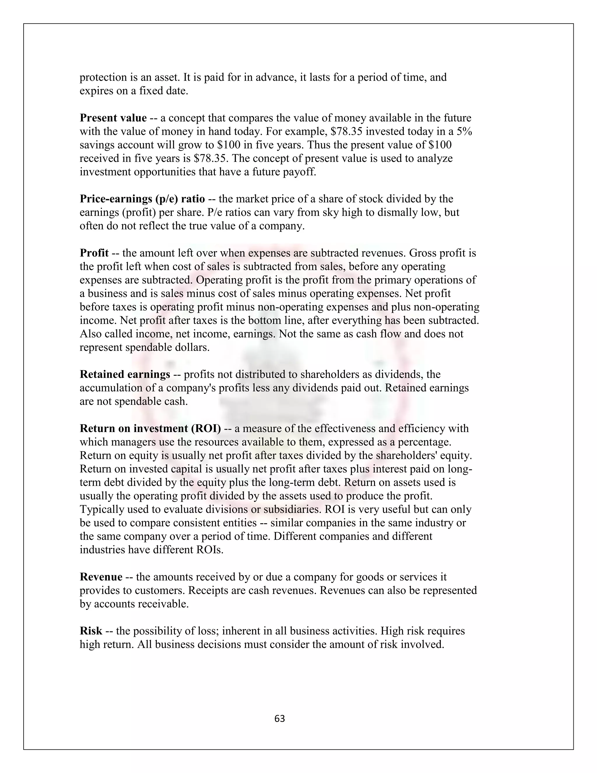 protection is an asset. It is paid for in advance, it lasts for a period of time, and
expires on a fixed date.

Present value -- a concept that compares the value of money available in the future
with the value of money in hand today. For example, $78.35 invested today in a 5%
savings account will grow to $100 in five years. Thus the present value of $100
received in five years is $78.35. The concept of present value is used to analyze
investment opportunities that have a future payoff.

Price-earnings (p/e) ratio -- the market price of a share of stock divided by the
earnings (profit) per share. P/e ratios can vary from sky high to dismally low, but
often do not reflect the true value of a company.

Profit -- the amount left over when expenses are subtracted revenues. Gross profit is
the profit left when cost of sales is subtracted from sales, before any operating
expenses are subtracted. Operating profit is the profit from the primary operations of
a business and is sales minus cost of sales minus operating expenses. Net profit
before taxes is operating profit minus non-operating expenses and plus non-operating
income. Net profit after taxes is the bottom line, after everything has been subtracted.
Also called income, net income, earnings. Not the same as cash flow and does not
represent spendable dollars.

Retained earnings -- profits not distributed to shareholders as dividends, the
accumulation of a company's profits less any dividends paid out. Retained earnings
are not spendable cash.

Return on investment (ROI) -- a measure of the effectiveness and efficiency with
which managers use the resources available to them, expressed as a percentage.
Return on equity is usually net profit after taxes divided by the shareholders' equity.
Return on invested capital is usually net profit after taxes plus interest paid on long-
term debt divided by the equity plus the long-term debt. Return on assets used is
usually the operating profit divided by the assets used to produce the profit.
Typically used to evaluate divisions or subsidiaries. ROI is very useful but can only
be used to compare consistent entities -- similar companies in the same industry or
the same company over a period of time. Different companies and different
industries have different ROIs.

Revenue -- the amounts received by or due a company for goods or services it
provides to customers. Receipts are cash revenues. Revenues can also be represented
by accounts receivable.

Risk -- the possibility of loss; inherent in all business activities. High risk requires
high return. All business decisions must consider the amount of risk involved.




                                             63
 