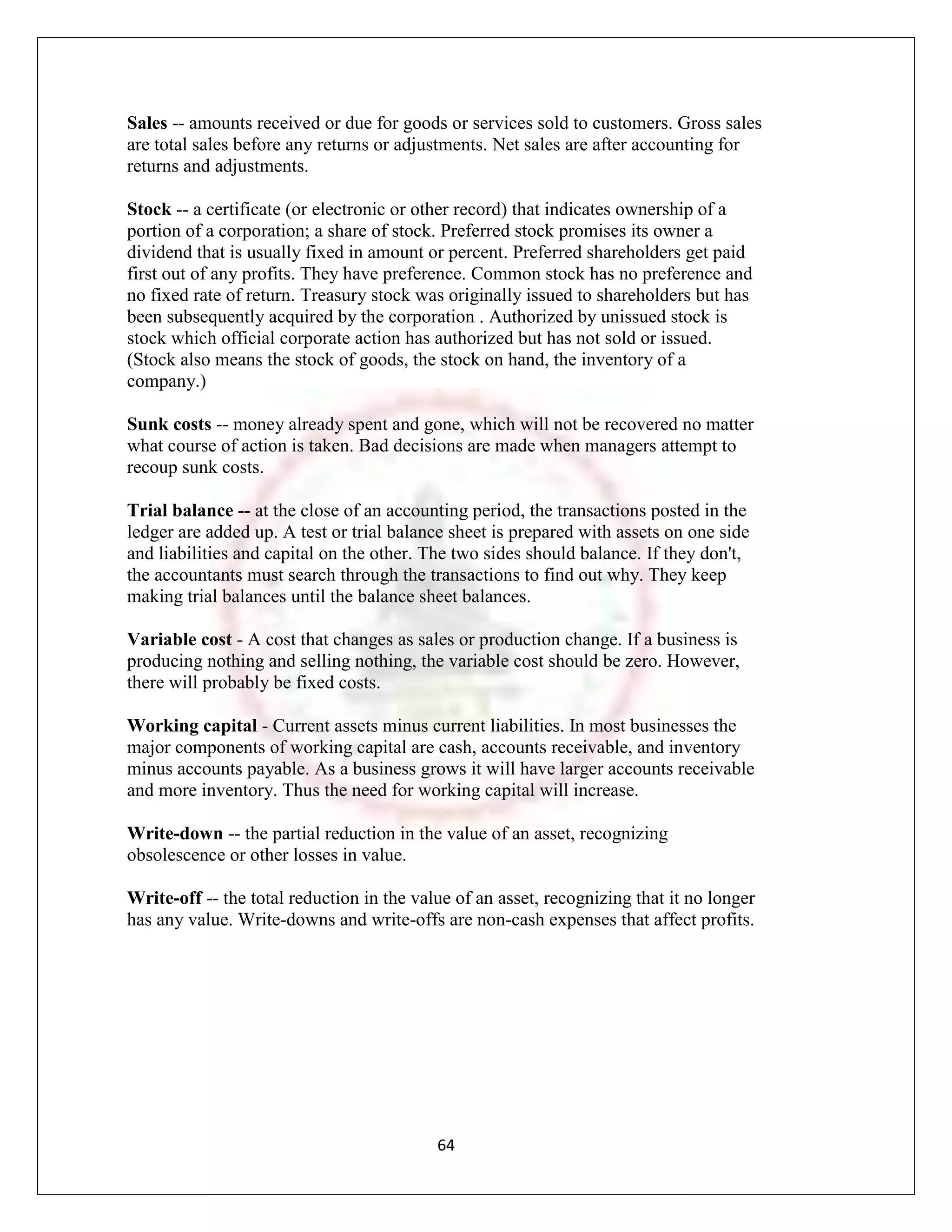 Sales -- amounts received or due for goods or services sold to customers. Gross sales
are total sales before any returns or adjustments. Net sales are after accounting for
returns and adjustments.

Stock -- a certificate (or electronic or other record) that indicates ownership of a
portion of a corporation; a share of stock. Preferred stock promises its owner a
dividend that is usually fixed in amount or percent. Preferred shareholders get paid
first out of any profits. They have preference. Common stock has no preference and
no fixed rate of return. Treasury stock was originally issued to shareholders but has
been subsequently acquired by the corporation . Authorized by unissued stock is
stock which official corporate action has authorized but has not sold or issued.
(Stock also means the stock of goods, the stock on hand, the inventory of a
company.)

Sunk costs -- money already spent and gone, which will not be recovered no matter
what course of action is taken. Bad decisions are made when managers attempt to
recoup sunk costs.

Trial balance -- at the close of an accounting period, the transactions posted in the
ledger are added up. A test or trial balance sheet is prepared with assets on one side
and liabilities and capital on the other. The two sides should balance. If they don't,
the accountants must search through the transactions to find out why. They keep
making trial balances until the balance sheet balances.

Variable cost - A cost that changes as sales or production change. If a business is
producing nothing and selling nothing, the variable cost should be zero. However,
there will probably be fixed costs.

Working capital - Current assets minus current liabilities. In most businesses the
major components of working capital are cash, accounts receivable, and inventory
minus accounts payable. As a business grows it will have larger accounts receivable
and more inventory. Thus the need for working capital will increase.

Write-down -- the partial reduction in the value of an asset, recognizing
obsolescence or other losses in value.

Write-off -- the total reduction in the value of an asset, recognizing that it no longer
has any value. Write-downs and write-offs are non-cash expenses that affect profits.




                                           64
 